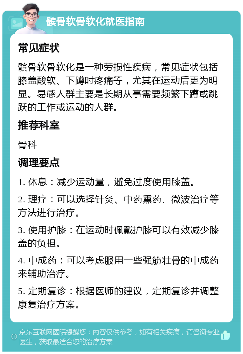 髌骨软骨软化就医指南 常见症状 髌骨软骨软化是一种劳损性疾病，常见症状包括膝盖酸软、下蹲时疼痛等，尤其在运动后更为明显。易感人群主要是长期从事需要频繁下蹲或跳跃的工作或运动的人群。 推荐科室 骨科 调理要点 1. 休息：减少运动量，避免过度使用膝盖。 2. 理疗：可以选择针灸、中药熏药、微波治疗等方法进行治疗。 3. 使用护膝：在运动时佩戴护膝可以有效减少膝盖的负担。 4. 中成药：可以考虑服用一些强筋壮骨的中成药来辅助治疗。 5. 定期复诊：根据医师的建议，定期复诊并调整康复治疗方案。