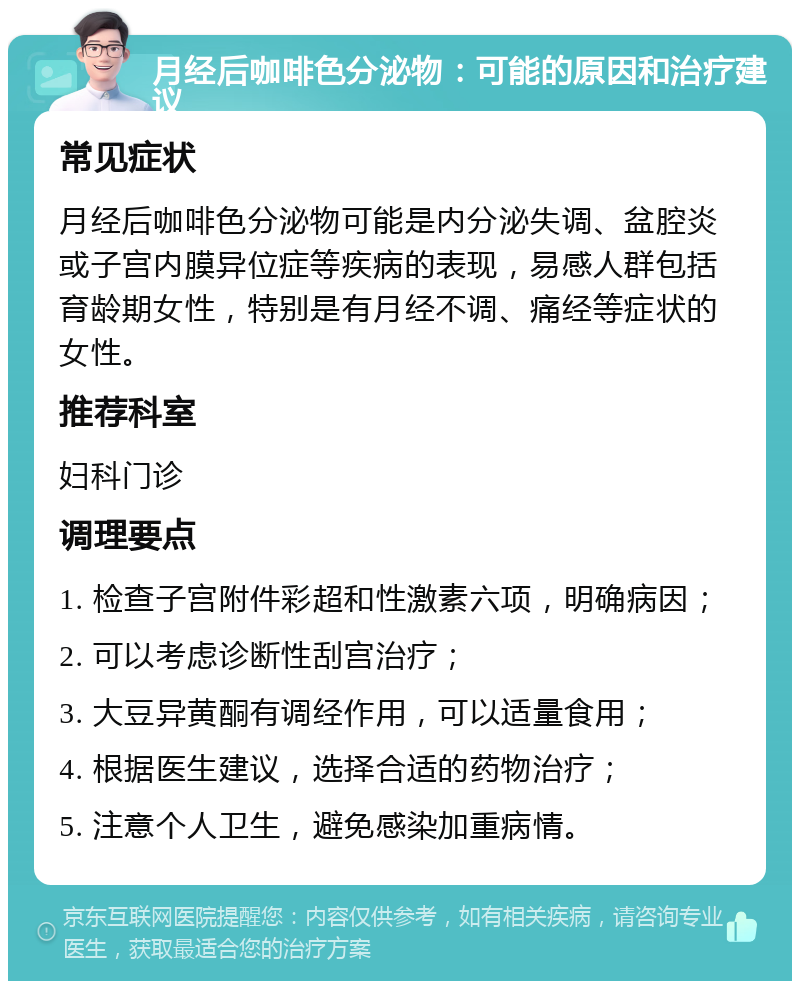 月经后咖啡色分泌物：可能的原因和治疗建议 常见症状 月经后咖啡色分泌物可能是内分泌失调、盆腔炎或子宫内膜异位症等疾病的表现，易感人群包括育龄期女性，特别是有月经不调、痛经等症状的女性。 推荐科室 妇科门诊 调理要点 1. 检查子宫附件彩超和性激素六项，明确病因； 2. 可以考虑诊断性刮宫治疗； 3. 大豆异黄酮有调经作用，可以适量食用； 4. 根据医生建议，选择合适的药物治疗； 5. 注意个人卫生，避免感染加重病情。