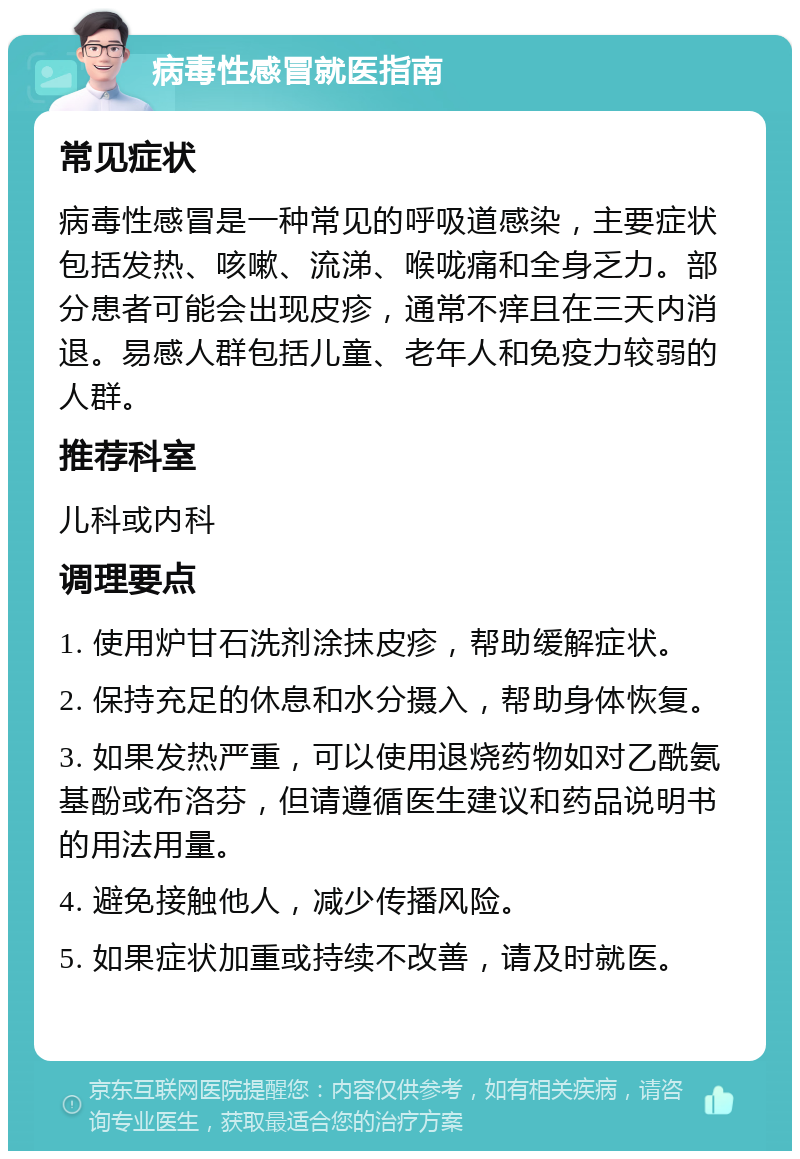 病毒性感冒就医指南 常见症状 病毒性感冒是一种常见的呼吸道感染，主要症状包括发热、咳嗽、流涕、喉咙痛和全身乏力。部分患者可能会出现皮疹，通常不痒且在三天内消退。易感人群包括儿童、老年人和免疫力较弱的人群。 推荐科室 儿科或内科 调理要点 1. 使用炉甘石洗剂涂抹皮疹，帮助缓解症状。 2. 保持充足的休息和水分摄入，帮助身体恢复。 3. 如果发热严重，可以使用退烧药物如对乙酰氨基酚或布洛芬，但请遵循医生建议和药品说明书的用法用量。 4. 避免接触他人，减少传播风险。 5. 如果症状加重或持续不改善，请及时就医。