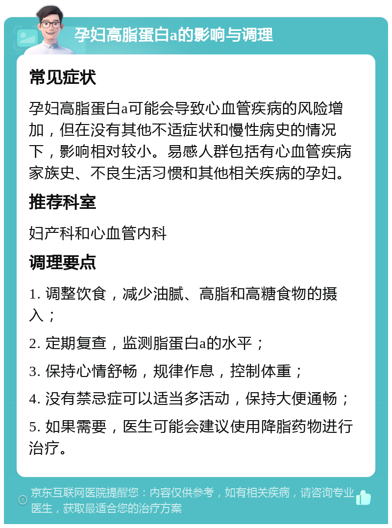 孕妇高脂蛋白a的影响与调理 常见症状 孕妇高脂蛋白a可能会导致心血管疾病的风险增加，但在没有其他不适症状和慢性病史的情况下，影响相对较小。易感人群包括有心血管疾病家族史、不良生活习惯和其他相关疾病的孕妇。 推荐科室 妇产科和心血管内科 调理要点 1. 调整饮食，减少油腻、高脂和高糖食物的摄入； 2. 定期复查，监测脂蛋白a的水平； 3. 保持心情舒畅，规律作息，控制体重； 4. 没有禁忌症可以适当多活动，保持大便通畅； 5. 如果需要，医生可能会建议使用降脂药物进行治疗。