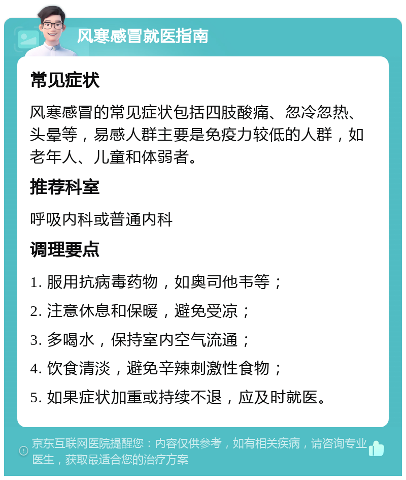 风寒感冒就医指南 常见症状 风寒感冒的常见症状包括四肢酸痛、忽冷忽热、头晕等，易感人群主要是免疫力较低的人群，如老年人、儿童和体弱者。 推荐科室 呼吸内科或普通内科 调理要点 1. 服用抗病毒药物，如奥司他韦等； 2. 注意休息和保暖，避免受凉； 3. 多喝水，保持室内空气流通； 4. 饮食清淡，避免辛辣刺激性食物； 5. 如果症状加重或持续不退，应及时就医。