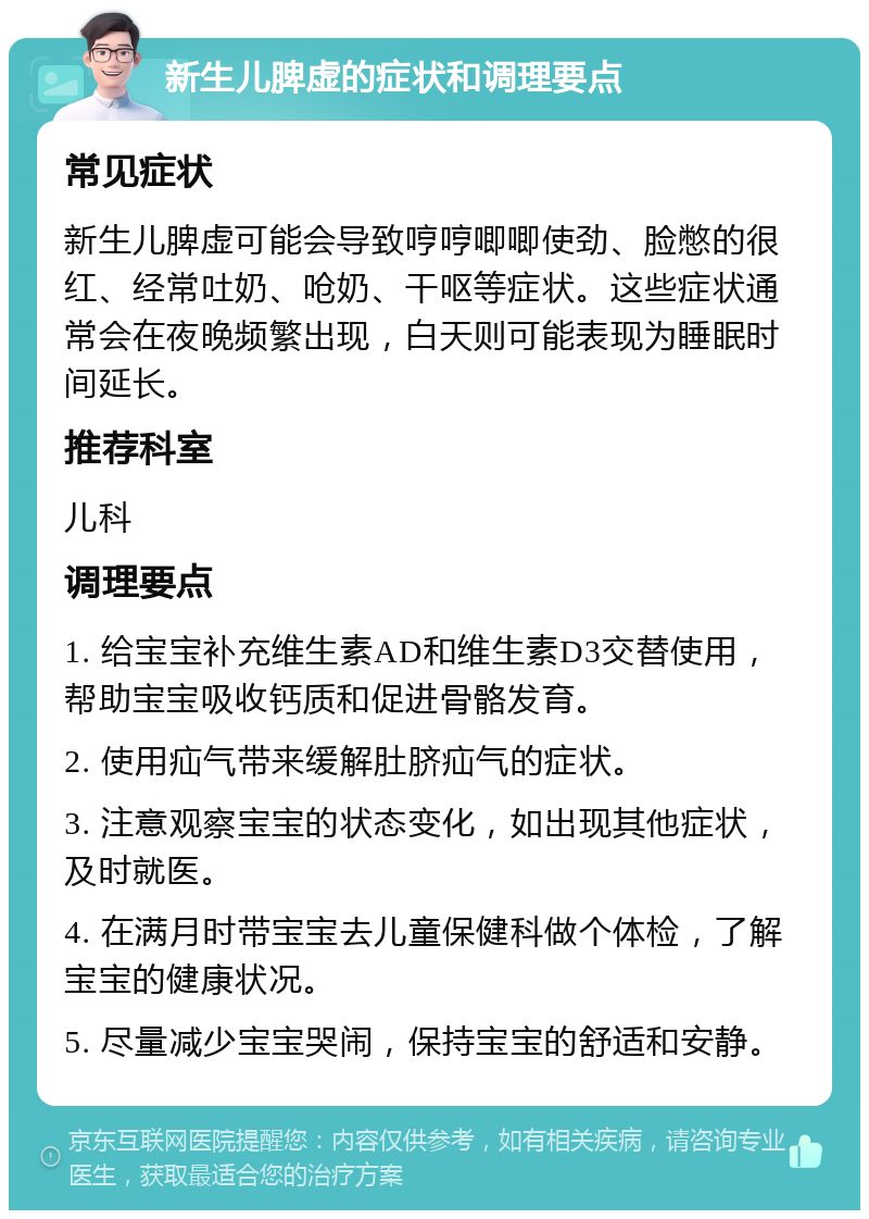 新生儿脾虚的症状和调理要点 常见症状 新生儿脾虚可能会导致哼哼唧唧使劲、脸憋的很红、经常吐奶、呛奶、干呕等症状。这些症状通常会在夜晚频繁出现，白天则可能表现为睡眠时间延长。 推荐科室 儿科 调理要点 1. 给宝宝补充维生素AD和维生素D3交替使用，帮助宝宝吸收钙质和促进骨骼发育。 2. 使用疝气带来缓解肚脐疝气的症状。 3. 注意观察宝宝的状态变化，如出现其他症状，及时就医。 4. 在满月时带宝宝去儿童保健科做个体检，了解宝宝的健康状况。 5. 尽量减少宝宝哭闹，保持宝宝的舒适和安静。