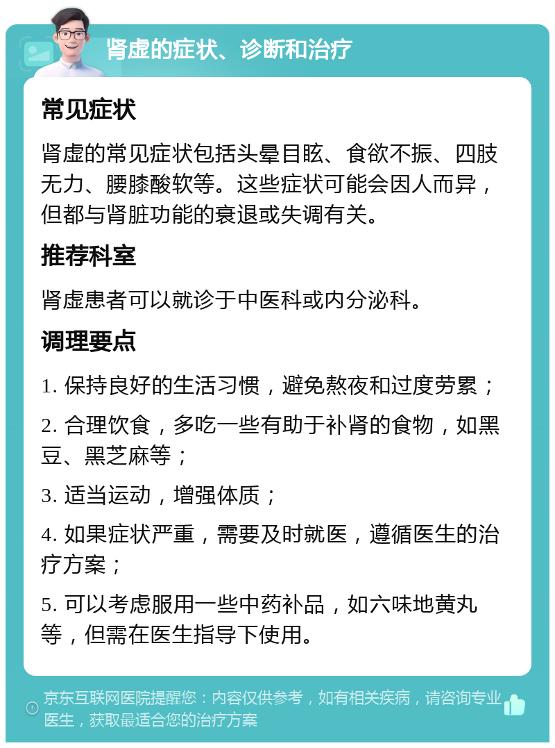 肾虚的症状、诊断和治疗 常见症状 肾虚的常见症状包括头晕目眩、食欲不振、四肢无力、腰膝酸软等。这些症状可能会因人而异，但都与肾脏功能的衰退或失调有关。 推荐科室 肾虚患者可以就诊于中医科或内分泌科。 调理要点 1. 保持良好的生活习惯，避免熬夜和过度劳累； 2. 合理饮食，多吃一些有助于补肾的食物，如黑豆、黑芝麻等； 3. 适当运动，增强体质； 4. 如果症状严重，需要及时就医，遵循医生的治疗方案； 5. 可以考虑服用一些中药补品，如六味地黄丸等，但需在医生指导下使用。