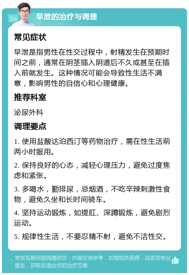 早泄的治疗与调理 常见症状 早泄是指男性在性交过程中，射精发生在预期时间之前，通常在阴茎插入阴道后不久或甚至在插入前就发生。这种情况可能会导致性生活不满意，影响男性的自信心和心理健康。 推荐科室 泌尿外科 调理要点 1. 使用盐酸达泊西汀等药物治疗，需在性生活前两小时服用。 2. 保持良好的心态，减轻心理压力，避免过度焦虑和紧张。 3. 多喝水，勤排尿，忌烟酒，不吃辛辣刺激性食物，避免久坐和长时间骑车。 4. 坚持运动锻炼，如提肛、深蹲锻炼，避免剧烈运动。 5. 规律性生活，不要忍精不射，避免不洁性交。