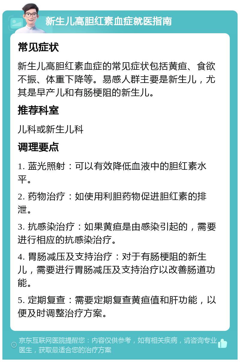 新生儿高胆红素血症就医指南 常见症状 新生儿高胆红素血症的常见症状包括黄疸、食欲不振、体重下降等。易感人群主要是新生儿，尤其是早产儿和有肠梗阻的新生儿。 推荐科室 儿科或新生儿科 调理要点 1. 蓝光照射：可以有效降低血液中的胆红素水平。 2. 药物治疗：如使用利胆药物促进胆红素的排泄。 3. 抗感染治疗：如果黄疸是由感染引起的，需要进行相应的抗感染治疗。 4. 胃肠减压及支持治疗：对于有肠梗阻的新生儿，需要进行胃肠减压及支持治疗以改善肠道功能。 5. 定期复查：需要定期复查黄疸值和肝功能，以便及时调整治疗方案。