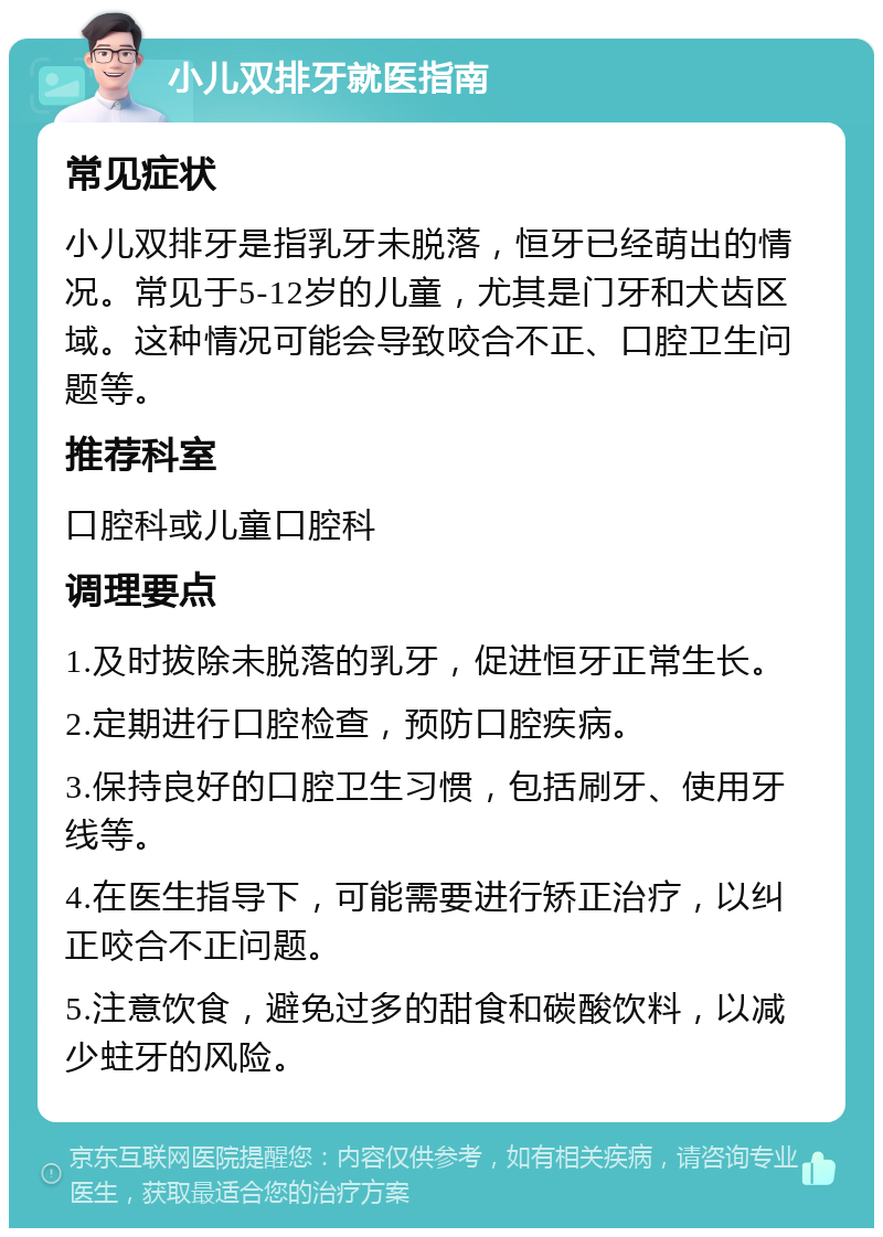 小儿双排牙就医指南 常见症状 小儿双排牙是指乳牙未脱落，恒牙已经萌出的情况。常见于5-12岁的儿童，尤其是门牙和犬齿区域。这种情况可能会导致咬合不正、口腔卫生问题等。 推荐科室 口腔科或儿童口腔科 调理要点 1.及时拔除未脱落的乳牙，促进恒牙正常生长。 2.定期进行口腔检查，预防口腔疾病。 3.保持良好的口腔卫生习惯，包括刷牙、使用牙线等。 4.在医生指导下，可能需要进行矫正治疗，以纠正咬合不正问题。 5.注意饮食，避免过多的甜食和碳酸饮料，以减少蛀牙的风险。