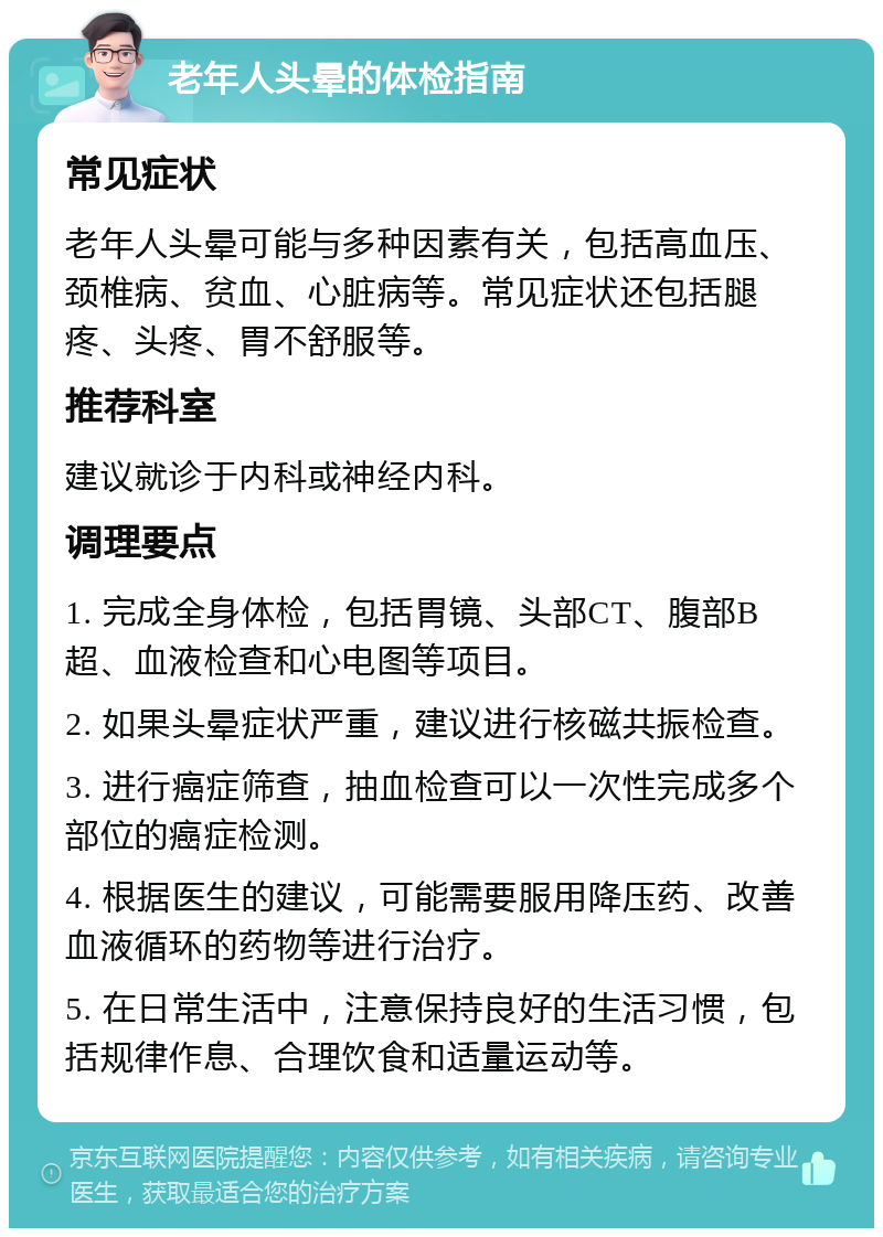 老年人头晕的体检指南 常见症状 老年人头晕可能与多种因素有关，包括高血压、颈椎病、贫血、心脏病等。常见症状还包括腿疼、头疼、胃不舒服等。 推荐科室 建议就诊于内科或神经内科。 调理要点 1. 完成全身体检，包括胃镜、头部CT、腹部B超、血液检查和心电图等项目。 2. 如果头晕症状严重，建议进行核磁共振检查。 3. 进行癌症筛查，抽血检查可以一次性完成多个部位的癌症检测。 4. 根据医生的建议，可能需要服用降压药、改善血液循环的药物等进行治疗。 5. 在日常生活中，注意保持良好的生活习惯，包括规律作息、合理饮食和适量运动等。