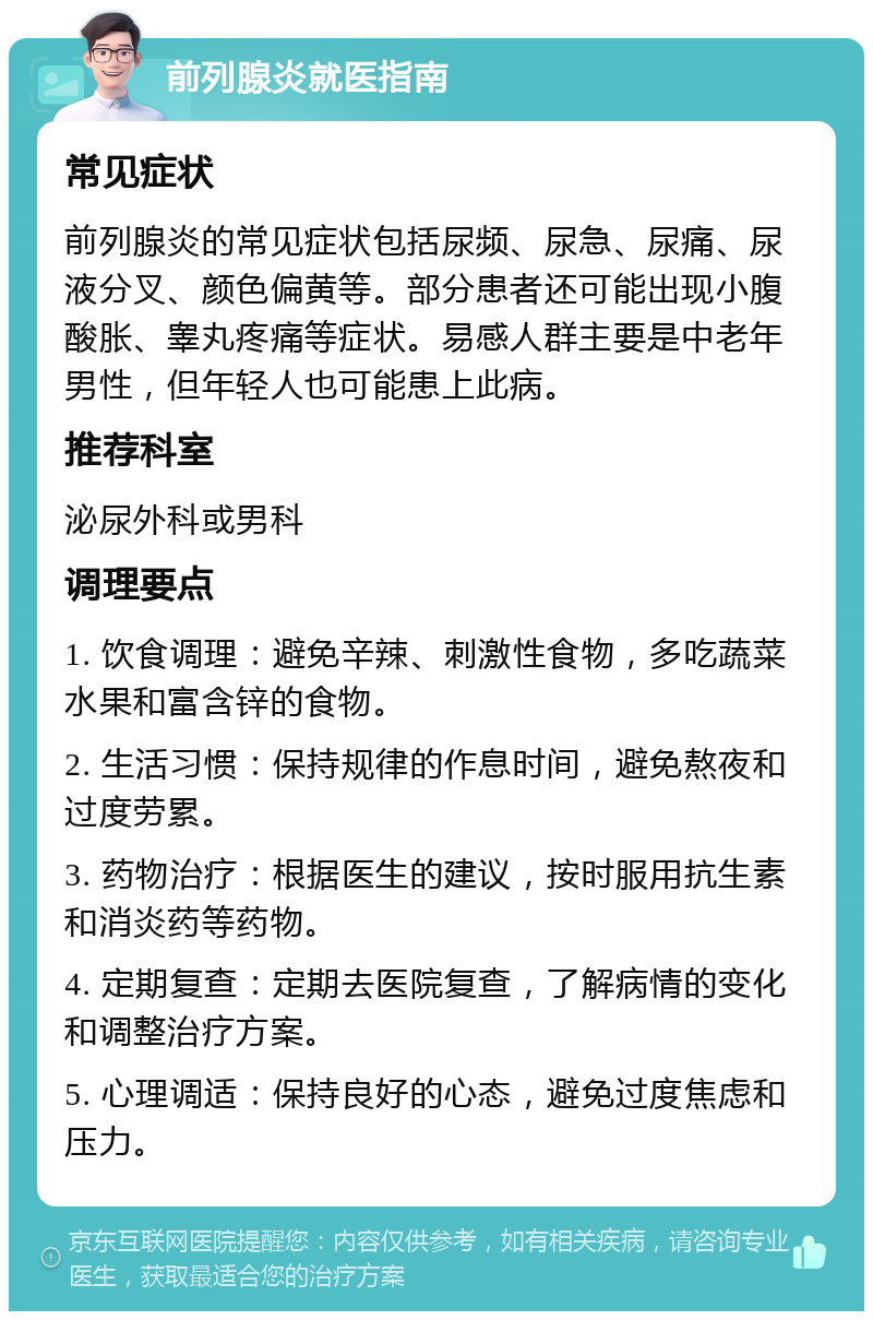 前列腺炎就医指南 常见症状 前列腺炎的常见症状包括尿频、尿急、尿痛、尿液分叉、颜色偏黄等。部分患者还可能出现小腹酸胀、睾丸疼痛等症状。易感人群主要是中老年男性，但年轻人也可能患上此病。 推荐科室 泌尿外科或男科 调理要点 1. 饮食调理：避免辛辣、刺激性食物，多吃蔬菜水果和富含锌的食物。 2. 生活习惯：保持规律的作息时间，避免熬夜和过度劳累。 3. 药物治疗：根据医生的建议，按时服用抗生素和消炎药等药物。 4. 定期复查：定期去医院复查，了解病情的变化和调整治疗方案。 5. 心理调适：保持良好的心态，避免过度焦虑和压力。