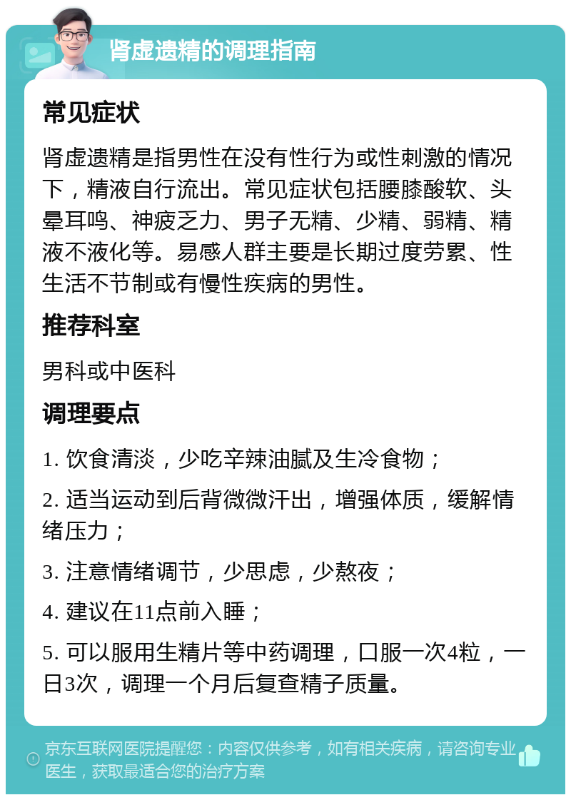 肾虚遗精的调理指南 常见症状 肾虚遗精是指男性在没有性行为或性刺激的情况下，精液自行流出。常见症状包括腰膝酸软、头晕耳鸣、神疲乏力、男子无精、少精、弱精、精液不液化等。易感人群主要是长期过度劳累、性生活不节制或有慢性疾病的男性。 推荐科室 男科或中医科 调理要点 1. 饮食清淡，少吃辛辣油腻及生冷食物； 2. 适当运动到后背微微汗出，增强体质，缓解情绪压力； 3. 注意情绪调节，少思虑，少熬夜； 4. 建议在11点前入睡； 5. 可以服用生精片等中药调理，口服一次4粒，一日3次，调理一个月后复查精子质量。