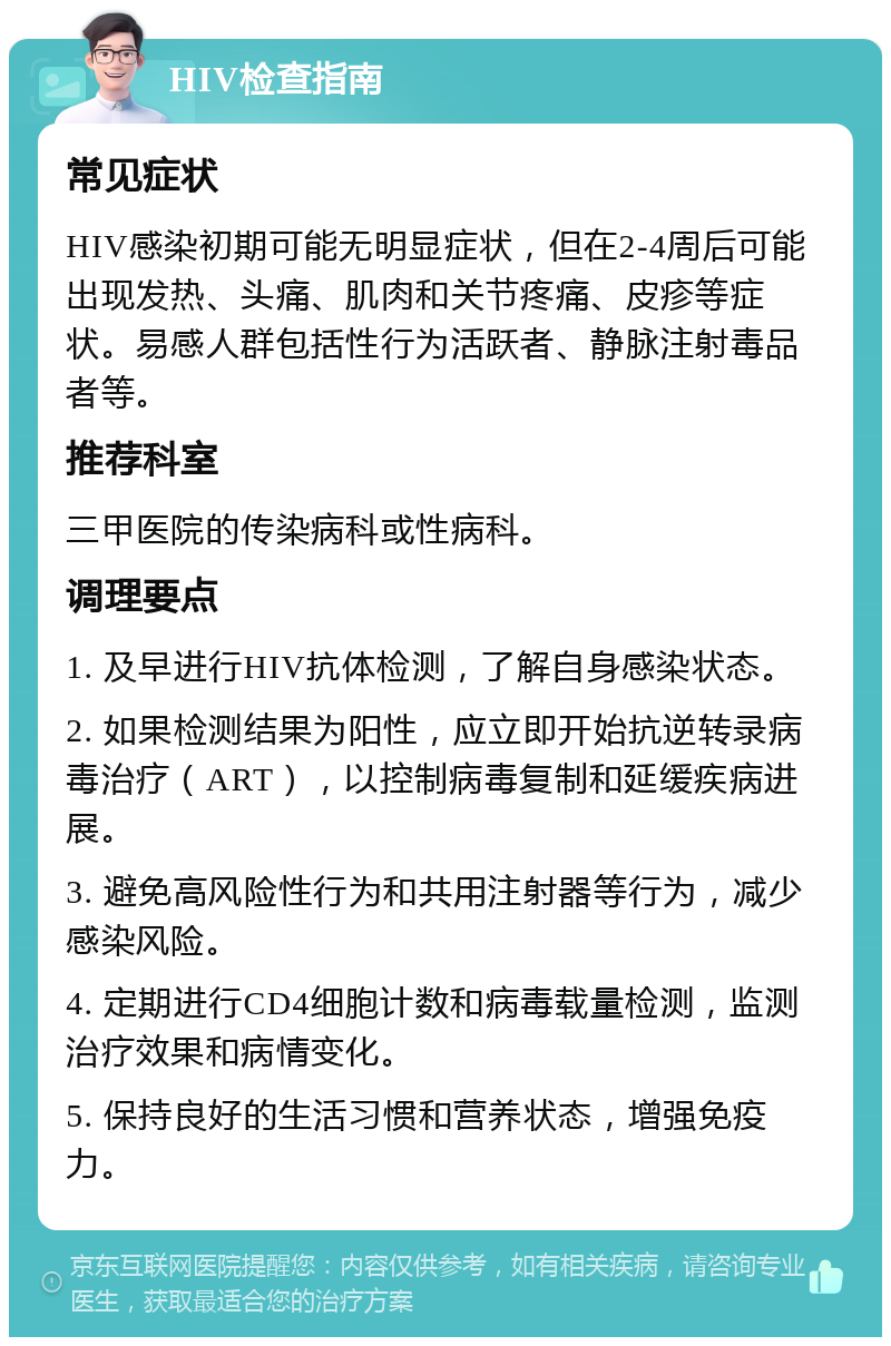 HIV检查指南 常见症状 HIV感染初期可能无明显症状，但在2-4周后可能出现发热、头痛、肌肉和关节疼痛、皮疹等症状。易感人群包括性行为活跃者、静脉注射毒品者等。 推荐科室 三甲医院的传染病科或性病科。 调理要点 1. 及早进行HIV抗体检测，了解自身感染状态。 2. 如果检测结果为阳性，应立即开始抗逆转录病毒治疗（ART），以控制病毒复制和延缓疾病进展。 3. 避免高风险性行为和共用注射器等行为，减少感染风险。 4. 定期进行CD4细胞计数和病毒载量检测，监测治疗效果和病情变化。 5. 保持良好的生活习惯和营养状态，增强免疫力。