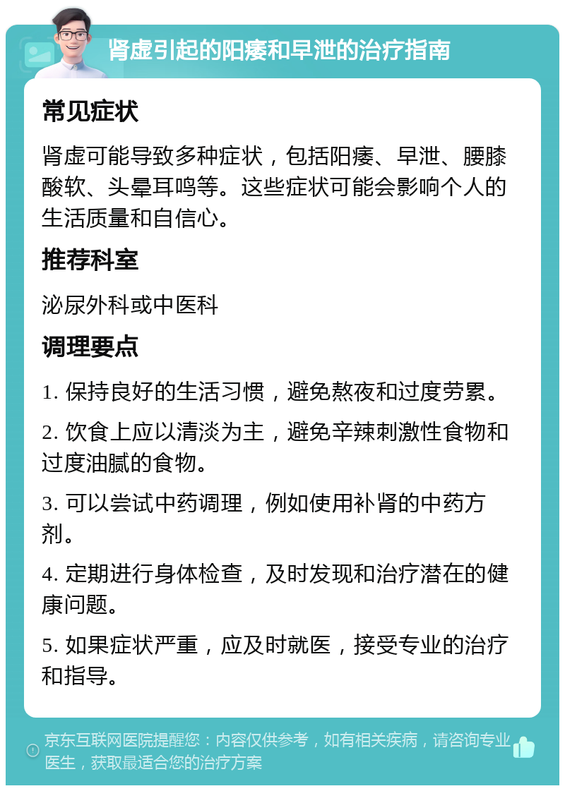 肾虚引起的阳痿和早泄的治疗指南 常见症状 肾虚可能导致多种症状，包括阳痿、早泄、腰膝酸软、头晕耳鸣等。这些症状可能会影响个人的生活质量和自信心。 推荐科室 泌尿外科或中医科 调理要点 1. 保持良好的生活习惯，避免熬夜和过度劳累。 2. 饮食上应以清淡为主，避免辛辣刺激性食物和过度油腻的食物。 3. 可以尝试中药调理，例如使用补肾的中药方剂。 4. 定期进行身体检查，及时发现和治疗潜在的健康问题。 5. 如果症状严重，应及时就医，接受专业的治疗和指导。