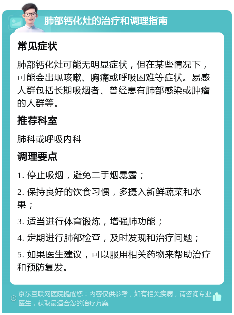 肺部钙化灶的治疗和调理指南 常见症状 肺部钙化灶可能无明显症状，但在某些情况下，可能会出现咳嗽、胸痛或呼吸困难等症状。易感人群包括长期吸烟者、曾经患有肺部感染或肿瘤的人群等。 推荐科室 肺科或呼吸内科 调理要点 1. 停止吸烟，避免二手烟暴露； 2. 保持良好的饮食习惯，多摄入新鲜蔬菜和水果； 3. 适当进行体育锻炼，增强肺功能； 4. 定期进行肺部检查，及时发现和治疗问题； 5. 如果医生建议，可以服用相关药物来帮助治疗和预防复发。