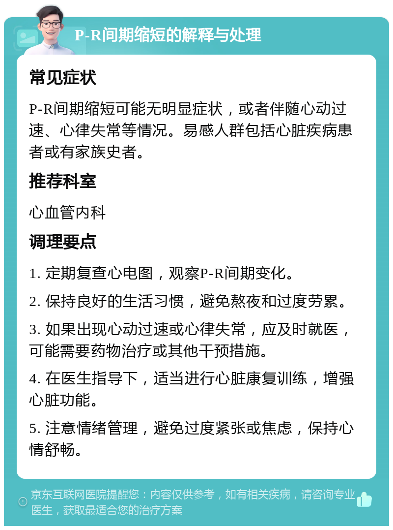 P-R间期缩短的解释与处理 常见症状 P-R间期缩短可能无明显症状，或者伴随心动过速、心律失常等情况。易感人群包括心脏疾病患者或有家族史者。 推荐科室 心血管内科 调理要点 1. 定期复查心电图，观察P-R间期变化。 2. 保持良好的生活习惯，避免熬夜和过度劳累。 3. 如果出现心动过速或心律失常，应及时就医，可能需要药物治疗或其他干预措施。 4. 在医生指导下，适当进行心脏康复训练，增强心脏功能。 5. 注意情绪管理，避免过度紧张或焦虑，保持心情舒畅。