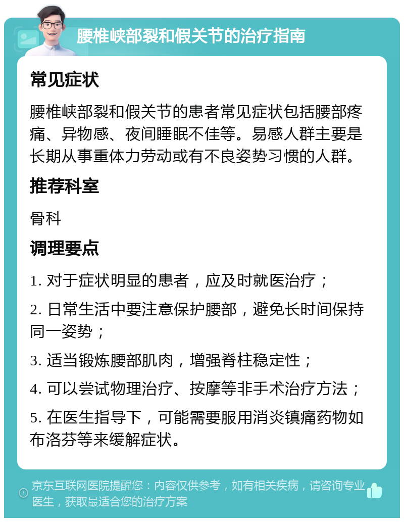 腰椎峡部裂和假关节的治疗指南 常见症状 腰椎峡部裂和假关节的患者常见症状包括腰部疼痛、异物感、夜间睡眠不佳等。易感人群主要是长期从事重体力劳动或有不良姿势习惯的人群。 推荐科室 骨科 调理要点 1. 对于症状明显的患者，应及时就医治疗； 2. 日常生活中要注意保护腰部，避免长时间保持同一姿势； 3. 适当锻炼腰部肌肉，增强脊柱稳定性； 4. 可以尝试物理治疗、按摩等非手术治疗方法； 5. 在医生指导下，可能需要服用消炎镇痛药物如布洛芬等来缓解症状。