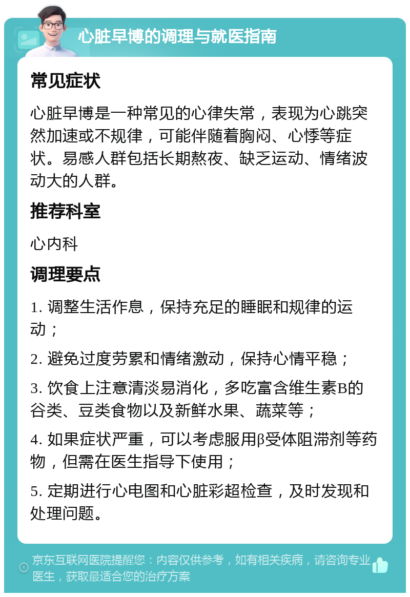 心脏早博的调理与就医指南 常见症状 心脏早博是一种常见的心律失常，表现为心跳突然加速或不规律，可能伴随着胸闷、心悸等症状。易感人群包括长期熬夜、缺乏运动、情绪波动大的人群。 推荐科室 心内科 调理要点 1. 调整生活作息，保持充足的睡眠和规律的运动； 2. 避免过度劳累和情绪激动，保持心情平稳； 3. 饮食上注意清淡易消化，多吃富含维生素B的谷类、豆类食物以及新鲜水果、蔬菜等； 4. 如果症状严重，可以考虑服用β受体阻滞剂等药物，但需在医生指导下使用； 5. 定期进行心电图和心脏彩超检查，及时发现和处理问题。