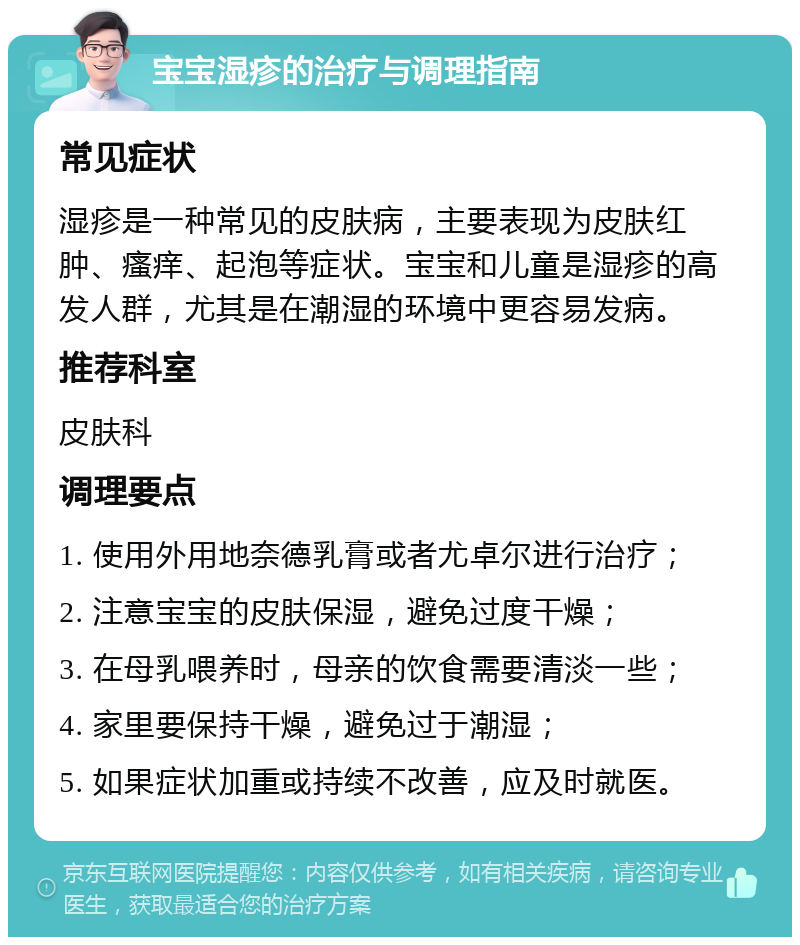 宝宝湿疹的治疗与调理指南 常见症状 湿疹是一种常见的皮肤病，主要表现为皮肤红肿、瘙痒、起泡等症状。宝宝和儿童是湿疹的高发人群，尤其是在潮湿的环境中更容易发病。 推荐科室 皮肤科 调理要点 1. 使用外用地奈德乳膏或者尤卓尔进行治疗； 2. 注意宝宝的皮肤保湿，避免过度干燥； 3. 在母乳喂养时，母亲的饮食需要清淡一些； 4. 家里要保持干燥，避免过于潮湿； 5. 如果症状加重或持续不改善，应及时就医。