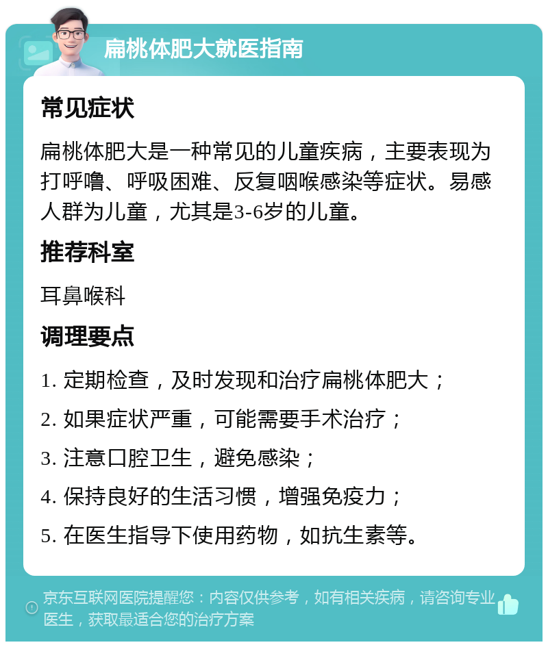 扁桃体肥大就医指南 常见症状 扁桃体肥大是一种常见的儿童疾病，主要表现为打呼噜、呼吸困难、反复咽喉感染等症状。易感人群为儿童，尤其是3-6岁的儿童。 推荐科室 耳鼻喉科 调理要点 1. 定期检查，及时发现和治疗扁桃体肥大； 2. 如果症状严重，可能需要手术治疗； 3. 注意口腔卫生，避免感染； 4. 保持良好的生活习惯，增强免疫力； 5. 在医生指导下使用药物，如抗生素等。