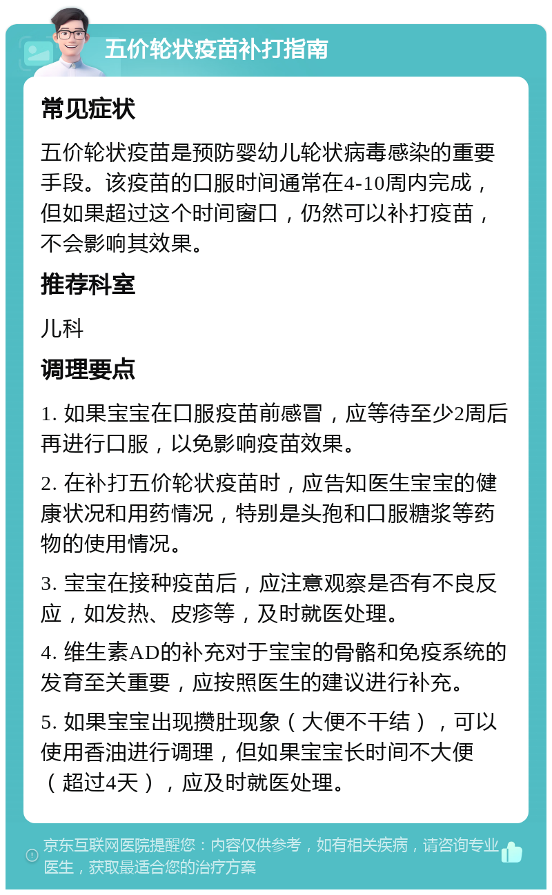 五价轮状疫苗补打指南 常见症状 五价轮状疫苗是预防婴幼儿轮状病毒感染的重要手段。该疫苗的口服时间通常在4-10周内完成，但如果超过这个时间窗口，仍然可以补打疫苗，不会影响其效果。 推荐科室 儿科 调理要点 1. 如果宝宝在口服疫苗前感冒，应等待至少2周后再进行口服，以免影响疫苗效果。 2. 在补打五价轮状疫苗时，应告知医生宝宝的健康状况和用药情况，特别是头孢和口服糖浆等药物的使用情况。 3. 宝宝在接种疫苗后，应注意观察是否有不良反应，如发热、皮疹等，及时就医处理。 4. 维生素AD的补充对于宝宝的骨骼和免疫系统的发育至关重要，应按照医生的建议进行补充。 5. 如果宝宝出现攒肚现象（大便不干结），可以使用香油进行调理，但如果宝宝长时间不大便（超过4天），应及时就医处理。