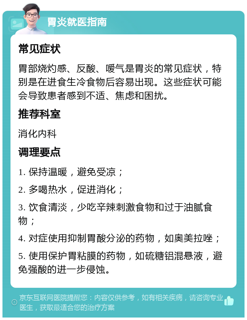 胃炎就医指南 常见症状 胃部烧灼感、反酸、嗳气是胃炎的常见症状，特别是在进食生冷食物后容易出现。这些症状可能会导致患者感到不适、焦虑和困扰。 推荐科室 消化内科 调理要点 1. 保持温暖，避免受凉； 2. 多喝热水，促进消化； 3. 饮食清淡，少吃辛辣刺激食物和过于油腻食物； 4. 对症使用抑制胃酸分泌的药物，如奥美拉唑； 5. 使用保护胃粘膜的药物，如硫糖铝混悬液，避免强酸的进一步侵蚀。