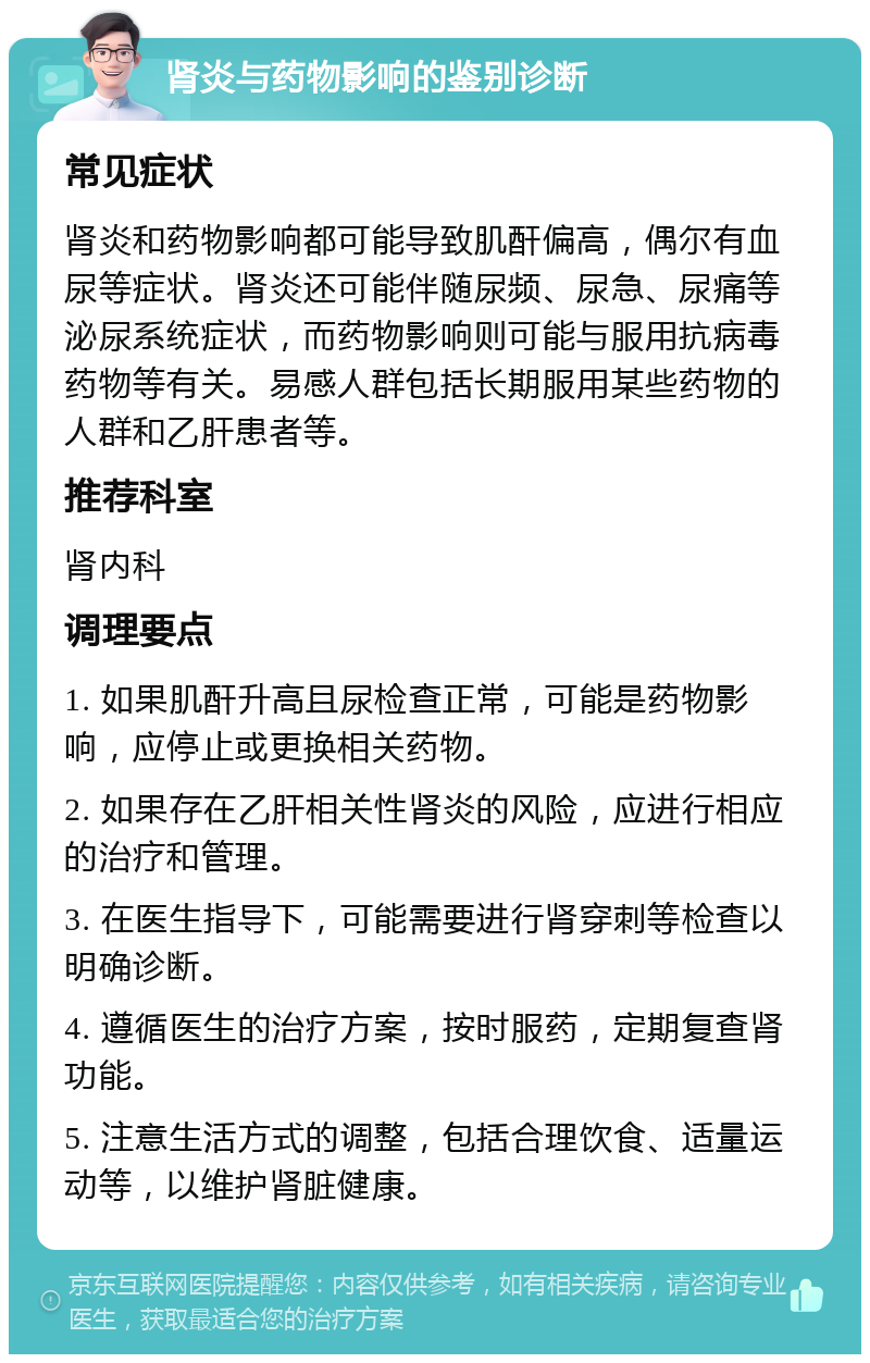 肾炎与药物影响的鉴别诊断 常见症状 肾炎和药物影响都可能导致肌酐偏高，偶尔有血尿等症状。肾炎还可能伴随尿频、尿急、尿痛等泌尿系统症状，而药物影响则可能与服用抗病毒药物等有关。易感人群包括长期服用某些药物的人群和乙肝患者等。 推荐科室 肾内科 调理要点 1. 如果肌酐升高且尿检查正常，可能是药物影响，应停止或更换相关药物。 2. 如果存在乙肝相关性肾炎的风险，应进行相应的治疗和管理。 3. 在医生指导下，可能需要进行肾穿刺等检查以明确诊断。 4. 遵循医生的治疗方案，按时服药，定期复查肾功能。 5. 注意生活方式的调整，包括合理饮食、适量运动等，以维护肾脏健康。