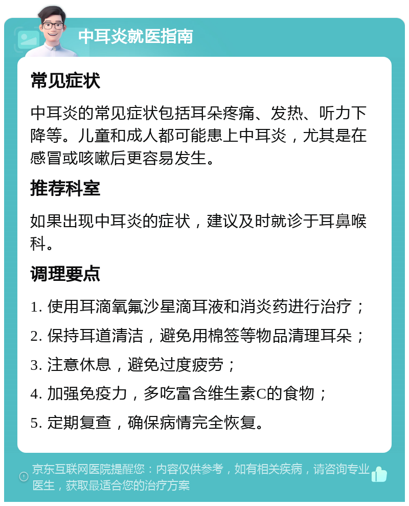 中耳炎就医指南 常见症状 中耳炎的常见症状包括耳朵疼痛、发热、听力下降等。儿童和成人都可能患上中耳炎，尤其是在感冒或咳嗽后更容易发生。 推荐科室 如果出现中耳炎的症状，建议及时就诊于耳鼻喉科。 调理要点 1. 使用耳滴氧氟沙星滴耳液和消炎药进行治疗； 2. 保持耳道清洁，避免用棉签等物品清理耳朵； 3. 注意休息，避免过度疲劳； 4. 加强免疫力，多吃富含维生素C的食物； 5. 定期复查，确保病情完全恢复。