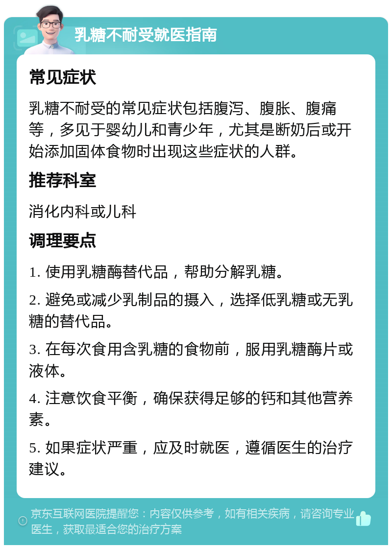 乳糖不耐受就医指南 常见症状 乳糖不耐受的常见症状包括腹泻、腹胀、腹痛等，多见于婴幼儿和青少年，尤其是断奶后或开始添加固体食物时出现这些症状的人群。 推荐科室 消化内科或儿科 调理要点 1. 使用乳糖酶替代品，帮助分解乳糖。 2. 避免或减少乳制品的摄入，选择低乳糖或无乳糖的替代品。 3. 在每次食用含乳糖的食物前，服用乳糖酶片或液体。 4. 注意饮食平衡，确保获得足够的钙和其他营养素。 5. 如果症状严重，应及时就医，遵循医生的治疗建议。