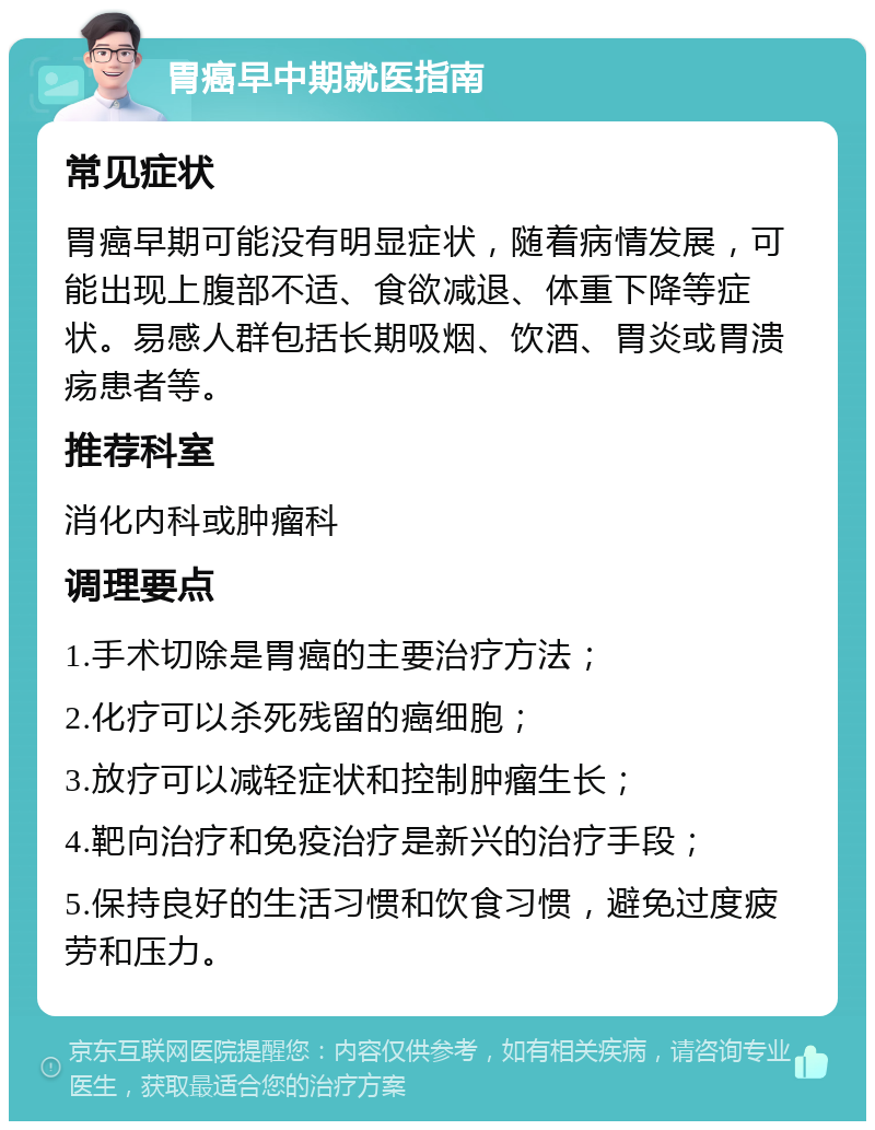 胃癌早中期就医指南 常见症状 胃癌早期可能没有明显症状，随着病情发展，可能出现上腹部不适、食欲减退、体重下降等症状。易感人群包括长期吸烟、饮酒、胃炎或胃溃疡患者等。 推荐科室 消化内科或肿瘤科 调理要点 1.手术切除是胃癌的主要治疗方法； 2.化疗可以杀死残留的癌细胞； 3.放疗可以减轻症状和控制肿瘤生长； 4.靶向治疗和免疫治疗是新兴的治疗手段； 5.保持良好的生活习惯和饮食习惯，避免过度疲劳和压力。