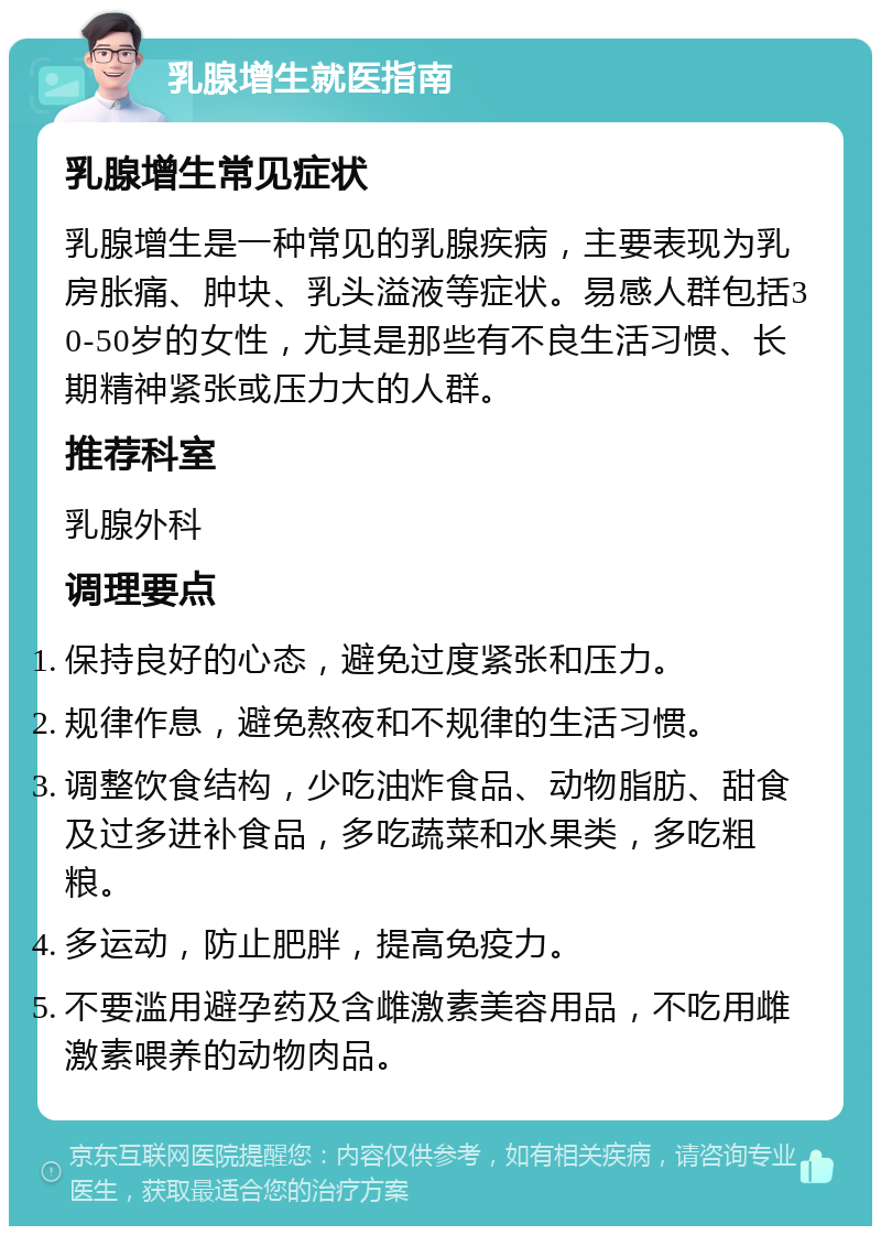 乳腺增生就医指南 乳腺增生常见症状 乳腺增生是一种常见的乳腺疾病，主要表现为乳房胀痛、肿块、乳头溢液等症状。易感人群包括30-50岁的女性，尤其是那些有不良生活习惯、长期精神紧张或压力大的人群。 推荐科室 乳腺外科 调理要点 保持良好的心态，避免过度紧张和压力。 规律作息，避免熬夜和不规律的生活习惯。 调整饮食结构，少吃油炸食品、动物脂肪、甜食及过多进补食品，多吃蔬菜和水果类，多吃粗粮。 多运动，防止肥胖，提高免疫力。 不要滥用避孕药及含雌激素美容用品，不吃用雌激素喂养的动物肉品。