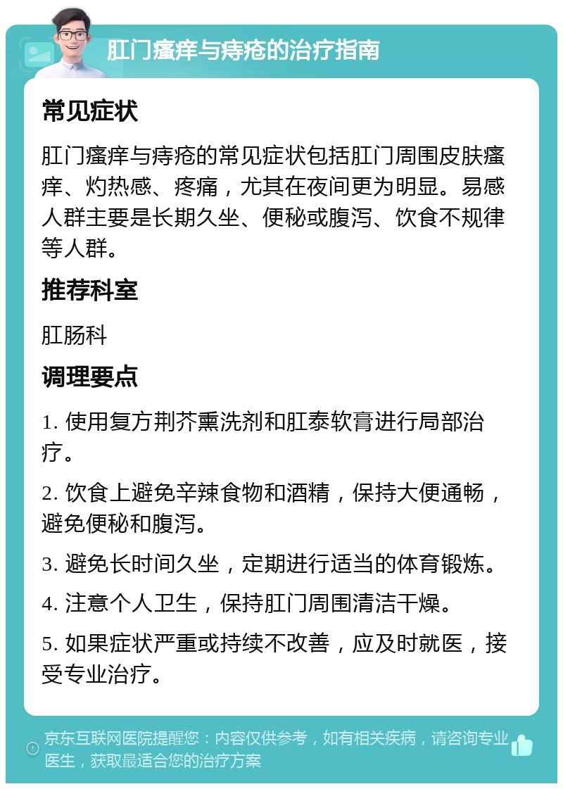 肛门瘙痒与痔疮的治疗指南 常见症状 肛门瘙痒与痔疮的常见症状包括肛门周围皮肤瘙痒、灼热感、疼痛，尤其在夜间更为明显。易感人群主要是长期久坐、便秘或腹泻、饮食不规律等人群。 推荐科室 肛肠科 调理要点 1. 使用复方荆芥熏洗剂和肛泰软膏进行局部治疗。 2. 饮食上避免辛辣食物和酒精，保持大便通畅，避免便秘和腹泻。 3. 避免长时间久坐，定期进行适当的体育锻炼。 4. 注意个人卫生，保持肛门周围清洁干燥。 5. 如果症状严重或持续不改善，应及时就医，接受专业治疗。