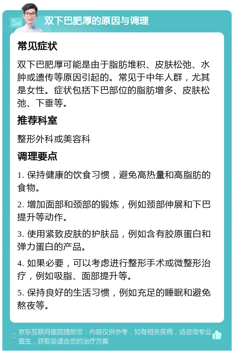 双下巴肥厚的原因与调理 常见症状 双下巴肥厚可能是由于脂肪堆积、皮肤松弛、水肿或遗传等原因引起的。常见于中年人群，尤其是女性。症状包括下巴部位的脂肪增多、皮肤松弛、下垂等。 推荐科室 整形外科或美容科 调理要点 1. 保持健康的饮食习惯，避免高热量和高脂肪的食物。 2. 增加面部和颈部的锻炼，例如颈部伸展和下巴提升等动作。 3. 使用紧致皮肤的护肤品，例如含有胶原蛋白和弹力蛋白的产品。 4. 如果必要，可以考虑进行整形手术或微整形治疗，例如吸脂、面部提升等。 5. 保持良好的生活习惯，例如充足的睡眠和避免熬夜等。