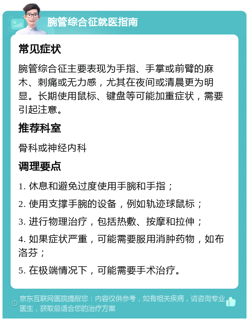 腕管综合征就医指南 常见症状 腕管综合征主要表现为手指、手掌或前臂的麻木、刺痛或无力感，尤其在夜间或清晨更为明显。长期使用鼠标、键盘等可能加重症状，需要引起注意。 推荐科室 骨科或神经内科 调理要点 1. 休息和避免过度使用手腕和手指； 2. 使用支撑手腕的设备，例如轨迹球鼠标； 3. 进行物理治疗，包括热敷、按摩和拉伸； 4. 如果症状严重，可能需要服用消肿药物，如布洛芬； 5. 在极端情况下，可能需要手术治疗。