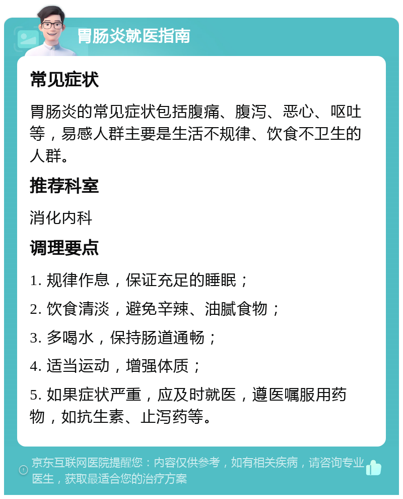 胃肠炎就医指南 常见症状 胃肠炎的常见症状包括腹痛、腹泻、恶心、呕吐等，易感人群主要是生活不规律、饮食不卫生的人群。 推荐科室 消化内科 调理要点 1. 规律作息，保证充足的睡眠； 2. 饮食清淡，避免辛辣、油腻食物； 3. 多喝水，保持肠道通畅； 4. 适当运动，增强体质； 5. 如果症状严重，应及时就医，遵医嘱服用药物，如抗生素、止泻药等。