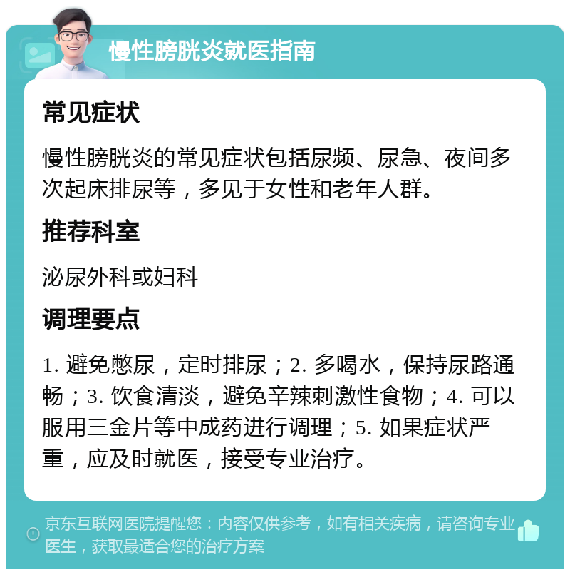 慢性膀胱炎就医指南 常见症状 慢性膀胱炎的常见症状包括尿频、尿急、夜间多次起床排尿等，多见于女性和老年人群。 推荐科室 泌尿外科或妇科 调理要点 1. 避免憋尿，定时排尿；2. 多喝水，保持尿路通畅；3. 饮食清淡，避免辛辣刺激性食物；4. 可以服用三金片等中成药进行调理；5. 如果症状严重，应及时就医，接受专业治疗。