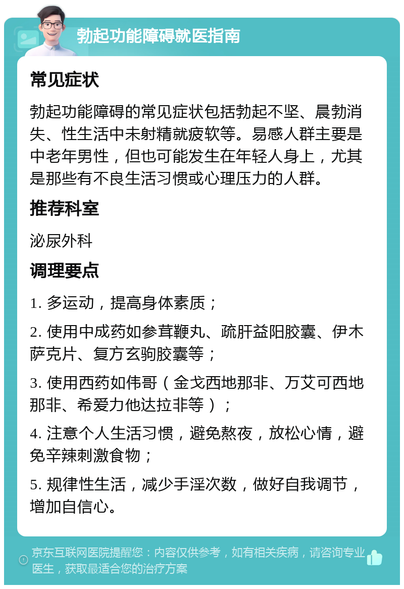 勃起功能障碍就医指南 常见症状 勃起功能障碍的常见症状包括勃起不坚、晨勃消失、性生活中未射精就疲软等。易感人群主要是中老年男性，但也可能发生在年轻人身上，尤其是那些有不良生活习惯或心理压力的人群。 推荐科室 泌尿外科 调理要点 1. 多运动，提高身体素质； 2. 使用中成药如参茸鞭丸、疏肝益阳胶囊、伊木萨克片、复方玄驹胶囊等； 3. 使用西药如伟哥（金戈西地那非、万艾可西地那非、希爱力他达拉非等）； 4. 注意个人生活习惯，避免熬夜，放松心情，避免辛辣刺激食物； 5. 规律性生活，减少手淫次数，做好自我调节，增加自信心。