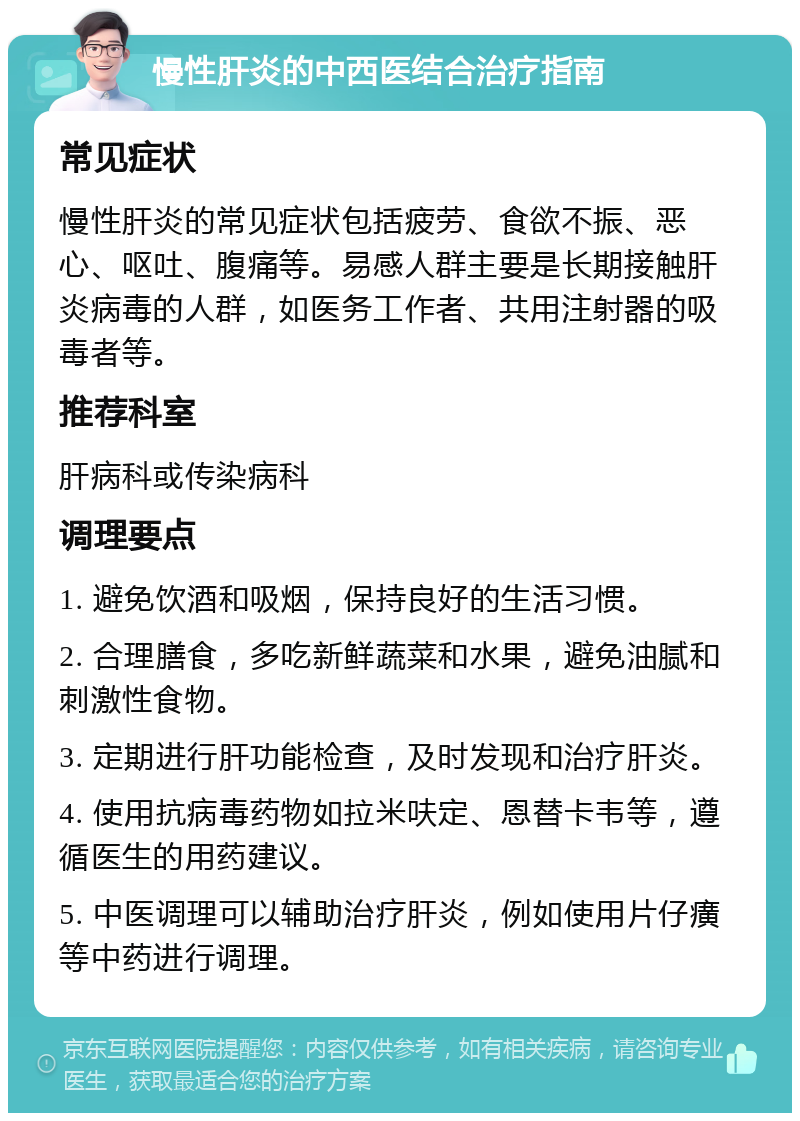 慢性肝炎的中西医结合治疗指南 常见症状 慢性肝炎的常见症状包括疲劳、食欲不振、恶心、呕吐、腹痛等。易感人群主要是长期接触肝炎病毒的人群，如医务工作者、共用注射器的吸毒者等。 推荐科室 肝病科或传染病科 调理要点 1. 避免饮酒和吸烟，保持良好的生活习惯。 2. 合理膳食，多吃新鲜蔬菜和水果，避免油腻和刺激性食物。 3. 定期进行肝功能检查，及时发现和治疗肝炎。 4. 使用抗病毒药物如拉米呋定、恩替卡韦等，遵循医生的用药建议。 5. 中医调理可以辅助治疗肝炎，例如使用片仔癀等中药进行调理。