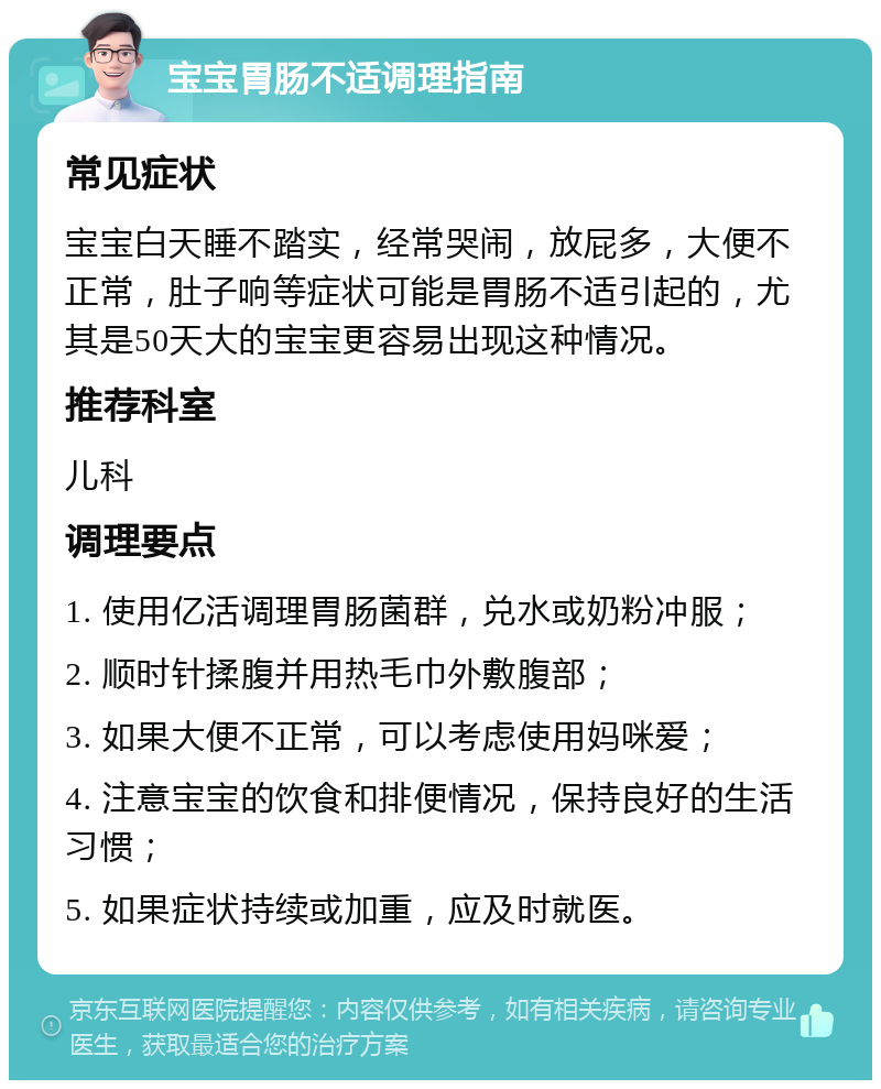 宝宝胃肠不适调理指南 常见症状 宝宝白天睡不踏实，经常哭闹，放屁多，大便不正常，肚子响等症状可能是胃肠不适引起的，尤其是50天大的宝宝更容易出现这种情况。 推荐科室 儿科 调理要点 1. 使用亿活调理胃肠菌群，兑水或奶粉冲服； 2. 顺时针揉腹并用热毛巾外敷腹部； 3. 如果大便不正常，可以考虑使用妈咪爱； 4. 注意宝宝的饮食和排便情况，保持良好的生活习惯； 5. 如果症状持续或加重，应及时就医。