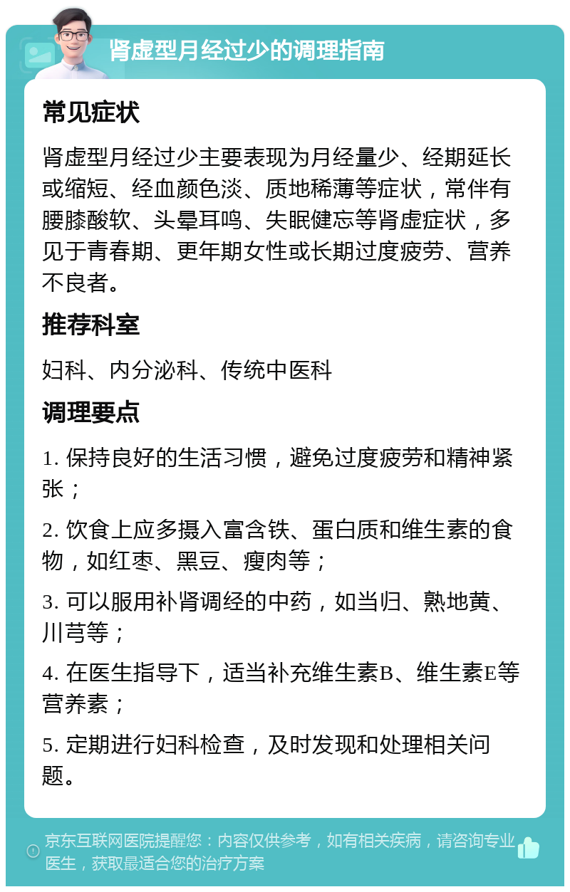 肾虚型月经过少的调理指南 常见症状 肾虚型月经过少主要表现为月经量少、经期延长或缩短、经血颜色淡、质地稀薄等症状，常伴有腰膝酸软、头晕耳鸣、失眠健忘等肾虚症状，多见于青春期、更年期女性或长期过度疲劳、营养不良者。 推荐科室 妇科、内分泌科、传统中医科 调理要点 1. 保持良好的生活习惯，避免过度疲劳和精神紧张； 2. 饮食上应多摄入富含铁、蛋白质和维生素的食物，如红枣、黑豆、瘦肉等； 3. 可以服用补肾调经的中药，如当归、熟地黄、川芎等； 4. 在医生指导下，适当补充维生素B、维生素E等营养素； 5. 定期进行妇科检查，及时发现和处理相关问题。