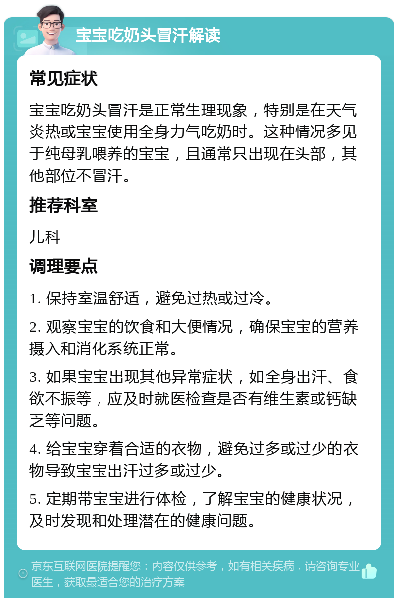 宝宝吃奶头冒汗解读 常见症状 宝宝吃奶头冒汗是正常生理现象，特别是在天气炎热或宝宝使用全身力气吃奶时。这种情况多见于纯母乳喂养的宝宝，且通常只出现在头部，其他部位不冒汗。 推荐科室 儿科 调理要点 1. 保持室温舒适，避免过热或过冷。 2. 观察宝宝的饮食和大便情况，确保宝宝的营养摄入和消化系统正常。 3. 如果宝宝出现其他异常症状，如全身出汗、食欲不振等，应及时就医检查是否有维生素或钙缺乏等问题。 4. 给宝宝穿着合适的衣物，避免过多或过少的衣物导致宝宝出汗过多或过少。 5. 定期带宝宝进行体检，了解宝宝的健康状况，及时发现和处理潜在的健康问题。