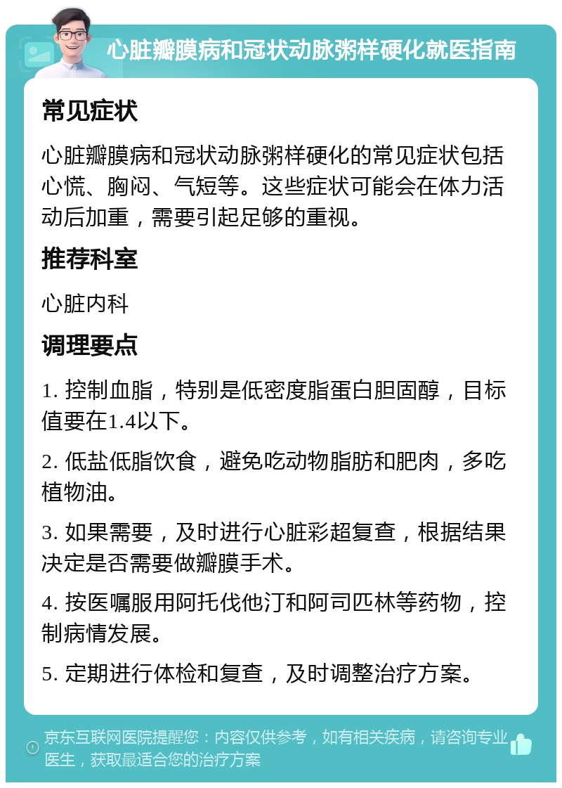 心脏瓣膜病和冠状动脉粥样硬化就医指南 常见症状 心脏瓣膜病和冠状动脉粥样硬化的常见症状包括心慌、胸闷、气短等。这些症状可能会在体力活动后加重，需要引起足够的重视。 推荐科室 心脏内科 调理要点 1. 控制血脂，特别是低密度脂蛋白胆固醇，目标值要在1.4以下。 2. 低盐低脂饮食，避免吃动物脂肪和肥肉，多吃植物油。 3. 如果需要，及时进行心脏彩超复查，根据结果决定是否需要做瓣膜手术。 4. 按医嘱服用阿托伐他汀和阿司匹林等药物，控制病情发展。 5. 定期进行体检和复查，及时调整治疗方案。