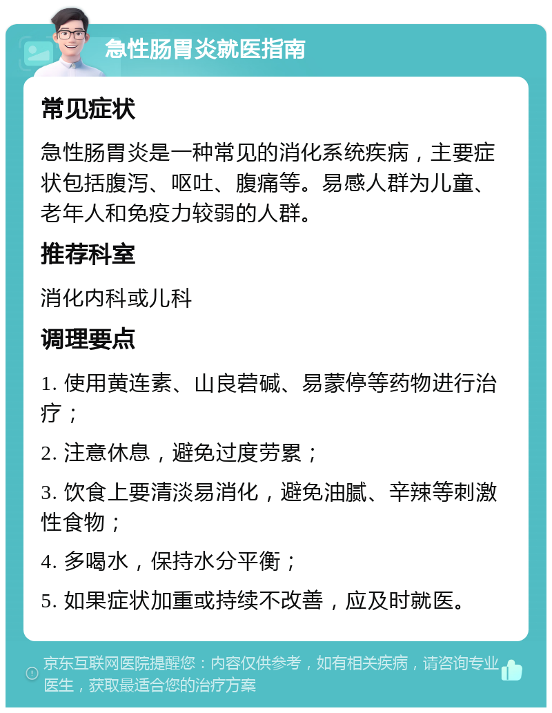 急性肠胃炎就医指南 常见症状 急性肠胃炎是一种常见的消化系统疾病，主要症状包括腹泻、呕吐、腹痛等。易感人群为儿童、老年人和免疫力较弱的人群。 推荐科室 消化内科或儿科 调理要点 1. 使用黄连素、山良菪碱、易蒙停等药物进行治疗； 2. 注意休息，避免过度劳累； 3. 饮食上要清淡易消化，避免油腻、辛辣等刺激性食物； 4. 多喝水，保持水分平衡； 5. 如果症状加重或持续不改善，应及时就医。