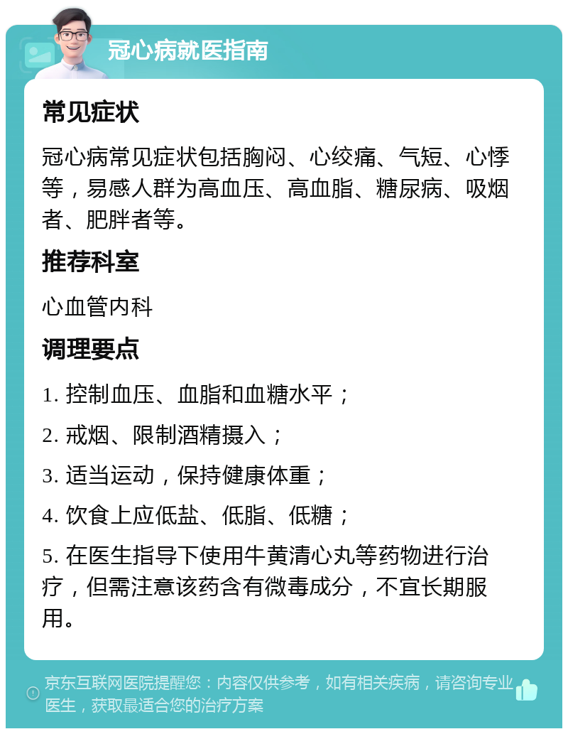 冠心病就医指南 常见症状 冠心病常见症状包括胸闷、心绞痛、气短、心悸等，易感人群为高血压、高血脂、糖尿病、吸烟者、肥胖者等。 推荐科室 心血管内科 调理要点 1. 控制血压、血脂和血糖水平； 2. 戒烟、限制酒精摄入； 3. 适当运动，保持健康体重； 4. 饮食上应低盐、低脂、低糖； 5. 在医生指导下使用牛黄清心丸等药物进行治疗，但需注意该药含有微毒成分，不宜长期服用。