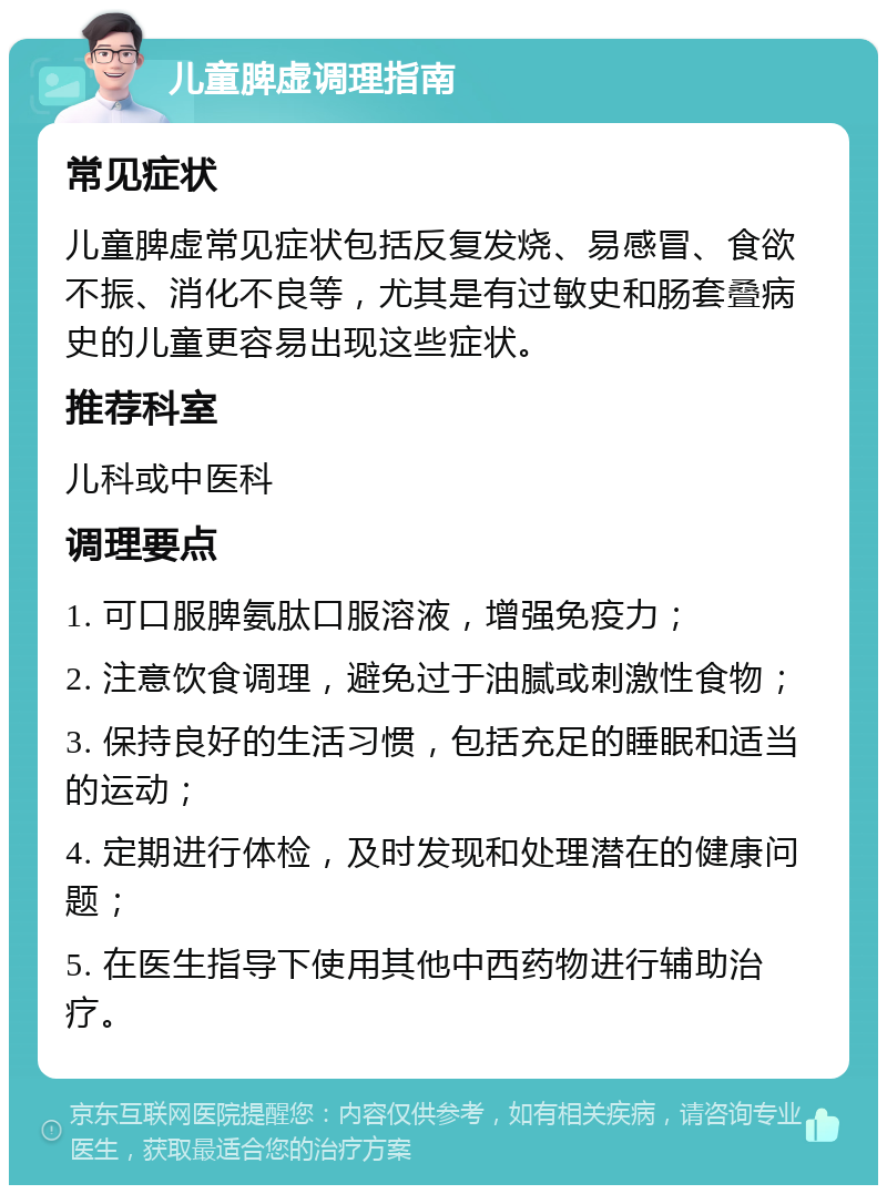 儿童脾虚调理指南 常见症状 儿童脾虚常见症状包括反复发烧、易感冒、食欲不振、消化不良等，尤其是有过敏史和肠套叠病史的儿童更容易出现这些症状。 推荐科室 儿科或中医科 调理要点 1. 可口服脾氨肽口服溶液，增强免疫力； 2. 注意饮食调理，避免过于油腻或刺激性食物； 3. 保持良好的生活习惯，包括充足的睡眠和适当的运动； 4. 定期进行体检，及时发现和处理潜在的健康问题； 5. 在医生指导下使用其他中西药物进行辅助治疗。