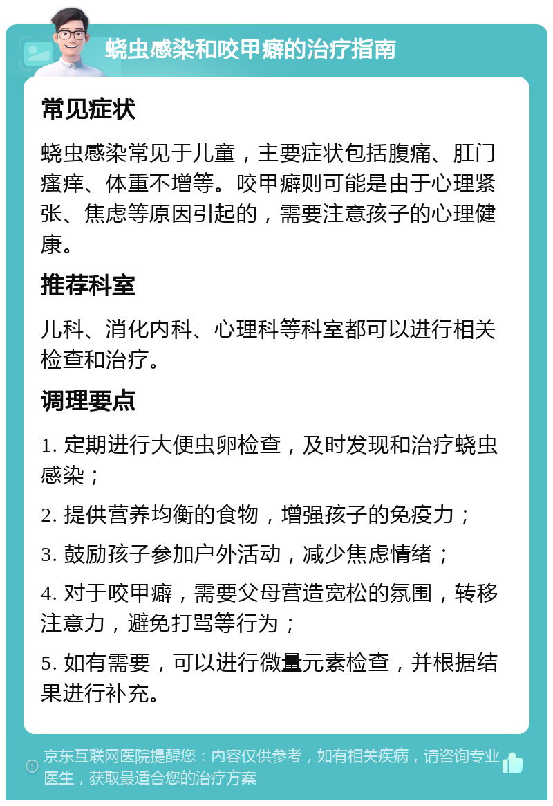 蛲虫感染和咬甲癖的治疗指南 常见症状 蛲虫感染常见于儿童，主要症状包括腹痛、肛门瘙痒、体重不增等。咬甲癖则可能是由于心理紧张、焦虑等原因引起的，需要注意孩子的心理健康。 推荐科室 儿科、消化内科、心理科等科室都可以进行相关检查和治疗。 调理要点 1. 定期进行大便虫卵检查，及时发现和治疗蛲虫感染； 2. 提供营养均衡的食物，增强孩子的免疫力； 3. 鼓励孩子参加户外活动，减少焦虑情绪； 4. 对于咬甲癖，需要父母营造宽松的氛围，转移注意力，避免打骂等行为； 5. 如有需要，可以进行微量元素检查，并根据结果进行补充。