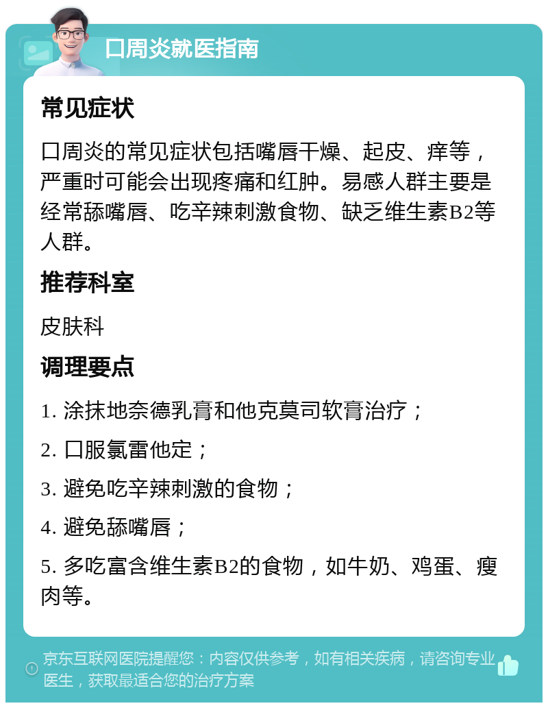 口周炎就医指南 常见症状 口周炎的常见症状包括嘴唇干燥、起皮、痒等，严重时可能会出现疼痛和红肿。易感人群主要是经常舔嘴唇、吃辛辣刺激食物、缺乏维生素B2等人群。 推荐科室 皮肤科 调理要点 1. 涂抹地奈德乳膏和他克莫司软膏治疗； 2. 口服氯雷他定； 3. 避免吃辛辣刺激的食物； 4. 避免舔嘴唇； 5. 多吃富含维生素B2的食物，如牛奶、鸡蛋、瘦肉等。