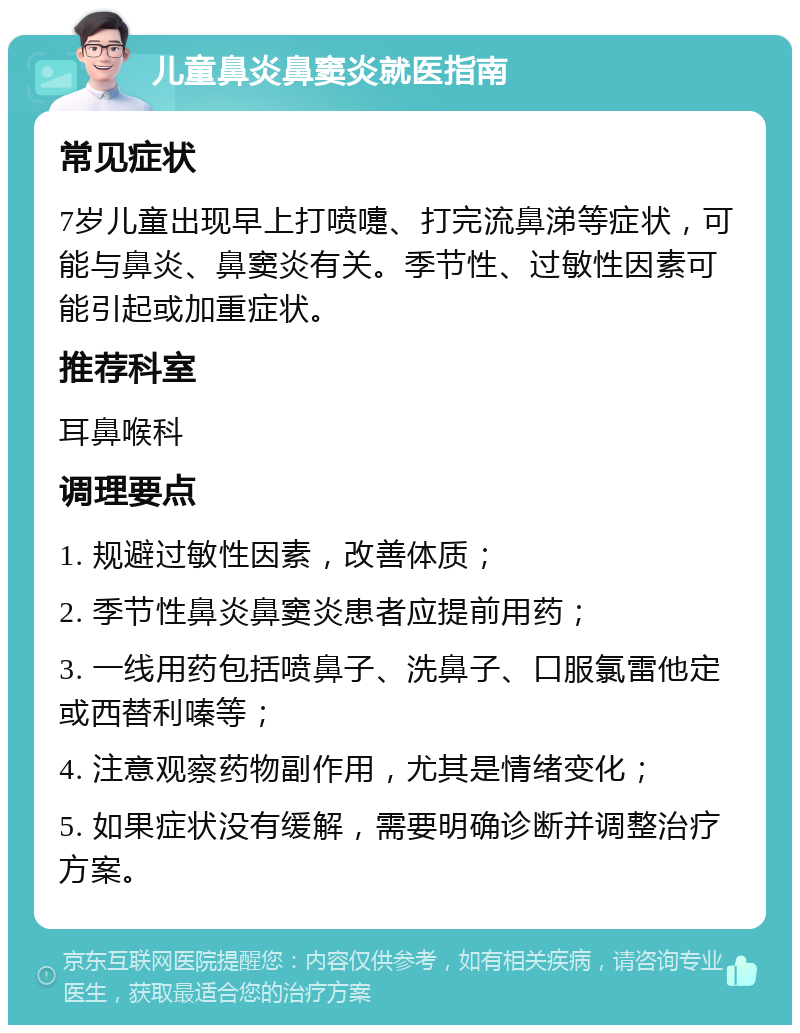 儿童鼻炎鼻窦炎就医指南 常见症状 7岁儿童出现早上打喷嚏、打完流鼻涕等症状，可能与鼻炎、鼻窦炎有关。季节性、过敏性因素可能引起或加重症状。 推荐科室 耳鼻喉科 调理要点 1. 规避过敏性因素，改善体质； 2. 季节性鼻炎鼻窦炎患者应提前用药； 3. 一线用药包括喷鼻子、洗鼻子、口服氯雷他定或西替利嗪等； 4. 注意观察药物副作用，尤其是情绪变化； 5. 如果症状没有缓解，需要明确诊断并调整治疗方案。