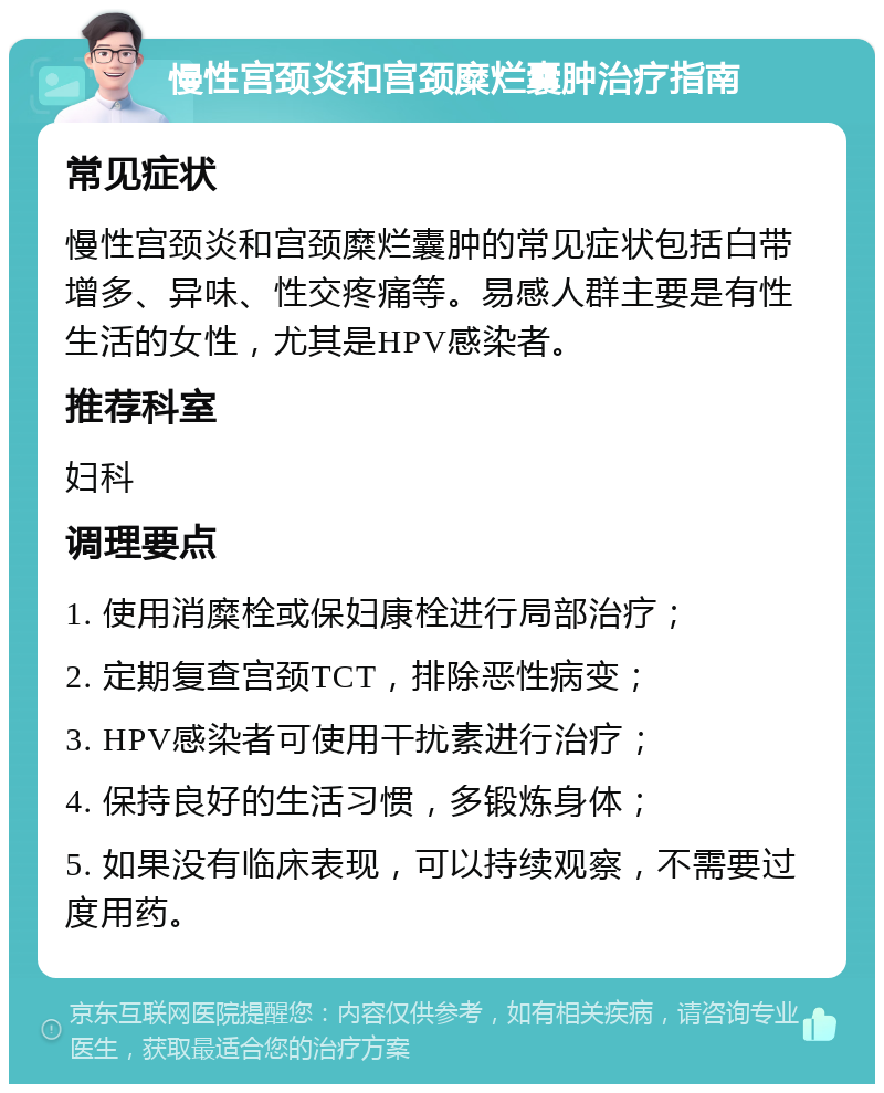 慢性宫颈炎和宫颈糜烂囊肿治疗指南 常见症状 慢性宫颈炎和宫颈糜烂囊肿的常见症状包括白带增多、异味、性交疼痛等。易感人群主要是有性生活的女性，尤其是HPV感染者。 推荐科室 妇科 调理要点 1. 使用消糜栓或保妇康栓进行局部治疗； 2. 定期复查宫颈TCT，排除恶性病变； 3. HPV感染者可使用干扰素进行治疗； 4. 保持良好的生活习惯，多锻炼身体； 5. 如果没有临床表现，可以持续观察，不需要过度用药。