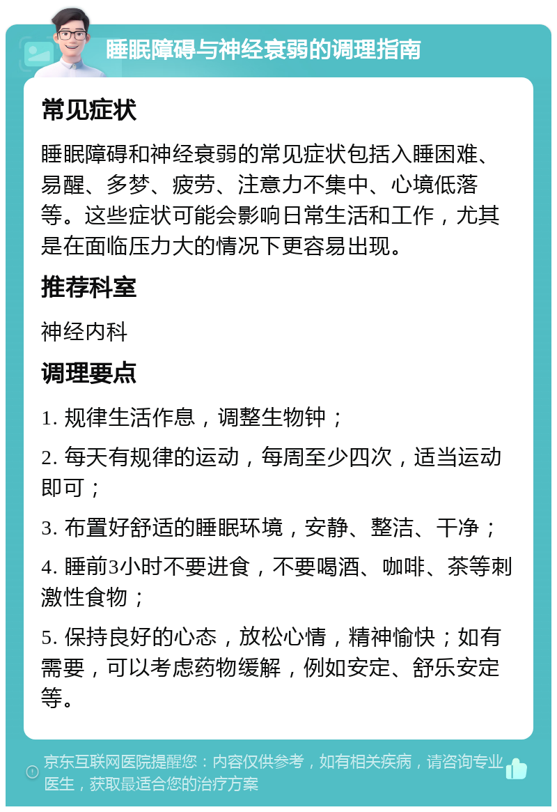 睡眠障碍与神经衰弱的调理指南 常见症状 睡眠障碍和神经衰弱的常见症状包括入睡困难、易醒、多梦、疲劳、注意力不集中、心境低落等。这些症状可能会影响日常生活和工作，尤其是在面临压力大的情况下更容易出现。 推荐科室 神经内科 调理要点 1. 规律生活作息，调整生物钟； 2. 每天有规律的运动，每周至少四次，适当运动即可； 3. 布置好舒适的睡眠环境，安静、整洁、干净； 4. 睡前3小时不要进食，不要喝酒、咖啡、茶等刺激性食物； 5. 保持良好的心态，放松心情，精神愉快；如有需要，可以考虑药物缓解，例如安定、舒乐安定等。