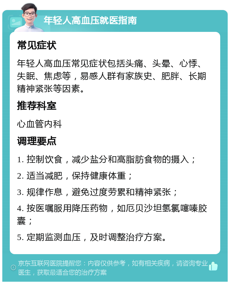 年轻人高血压就医指南 常见症状 年轻人高血压常见症状包括头痛、头晕、心悸、失眠、焦虑等，易感人群有家族史、肥胖、长期精神紧张等因素。 推荐科室 心血管内科 调理要点 1. 控制饮食，减少盐分和高脂肪食物的摄入； 2. 适当减肥，保持健康体重； 3. 规律作息，避免过度劳累和精神紧张； 4. 按医嘱服用降压药物，如厄贝沙坦氢氯噻嗪胶囊； 5. 定期监测血压，及时调整治疗方案。