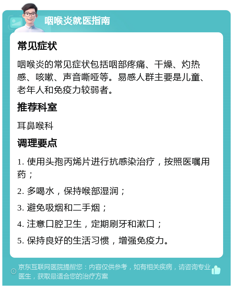 咽喉炎就医指南 常见症状 咽喉炎的常见症状包括咽部疼痛、干燥、灼热感、咳嗽、声音嘶哑等。易感人群主要是儿童、老年人和免疫力较弱者。 推荐科室 耳鼻喉科 调理要点 1. 使用头孢丙烯片进行抗感染治疗，按照医嘱用药； 2. 多喝水，保持喉部湿润； 3. 避免吸烟和二手烟； 4. 注意口腔卫生，定期刷牙和漱口； 5. 保持良好的生活习惯，增强免疫力。