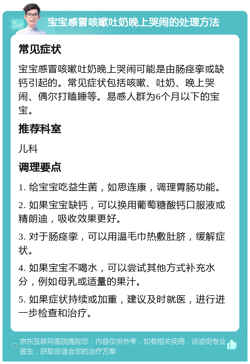 宝宝感冒咳嗽吐奶晚上哭闹的处理方法 常见症状 宝宝感冒咳嗽吐奶晚上哭闹可能是由肠痉挛或缺钙引起的。常见症状包括咳嗽、吐奶、晚上哭闹、偶尔打瞌睡等。易感人群为6个月以下的宝宝。 推荐科室 儿科 调理要点 1. 给宝宝吃益生菌，如思连康，调理胃肠功能。 2. 如果宝宝缺钙，可以换用葡萄糖酸钙口服液或精朗迪，吸收效果更好。 3. 对于肠痉挛，可以用温毛巾热敷肚脐，缓解症状。 4. 如果宝宝不喝水，可以尝试其他方式补充水分，例如母乳或适量的果汁。 5. 如果症状持续或加重，建议及时就医，进行进一步检查和治疗。